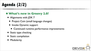 Agenda (2/2)
 • What’s new in Groovy 2.0?
  •   Alignments with JDK 7
      •Project Coin (small language changes)
      •Invoke Dynamic support
          •
         Continued runtime performance improvements
  •   Static type checking
  •   Static compilation
  •   Modularity
 