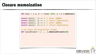 Closure memoization
         def	
  plus	
  =	
  {	
  a,	
  b	
  -­‐>	
  sleep	
  1000;	
  a	
  +	
  b	
  }.memoize()

         assert	
  plus(1,	
  2)	
  ==	
  3	
  //	
  after	
  1000ms
         assert	
  plus(1,	
  2)	
  ==	
  3	
  //	
  return	
  immediately
         assert	
  plus(2,	
  2)	
  ==	
  4	
  //	
  after	
  1000ms
         assert	
  plus(2,	
  2)	
  ==	
  4	
  //	
  return	
  immediately	
  	
  
         	
  
         //	
  at	
  least	
  10	
  invocations	
  cached
         def	
  plusAtLeast	
  =	
  {	
  ...	
  }.memoizeAtLeast(10)
         	
  
 