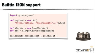 Builtin JSON support

    import	
  groovy.json.*	
  

    def	
  payload	
  =	
  new	
  URL(
    	
  	
  	
  	
  "http://github.../json/commits/...").text	
  

    def	
  slurper	
  =	
  new	
  JsonSlurper()
    def	
  doc	
  =	
  slurper.parseText(payload)	
  

    doc.commits.message.each	
  {	
  println	
  it	
  }
 