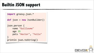 Builtin JSON support
  import	
  groovy.json.*	
  
  	
  
  def	
  json	
  =	
  new	
  JsonBuilder()	
  
  	
  
  json.person	
  {	
  	
  	
  	
  
  	
  	
  	
  	
  name	
  "Guillaume"
  	
  	
  	
  	
  age	
  35	
  	
  	
  	
  
  	
  	
  	
  	
  pets	
  "Hector",	
  "Felix"
  }	
  
  println	
  json.toString()
 