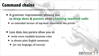 Command chains

 • A grammar improvement allowing you
   to drop dots & parens when chaining method calls
  •   an extended version of top-level statements like println


 • Less dots, less parens allow you to
  •   write more readable business rules
  •   in almost plain English sentences
      • (or any language, of course)
 