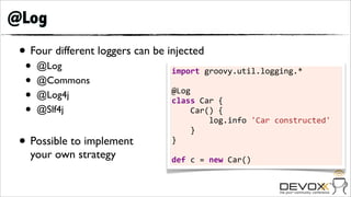 @Log
 • Four different loggers can be injected
  •   @Log                        import	
  groovy.util.logging.*	
  
  •   @Commons                    	
  
  •   @Log4j                      @Log
                                  class	
  Car	
  {	
  	
  	
  	
  
  •   @Slf4j                      	
  	
  	
  	
  Car()	
  {	
  	
  	
  	
  	
  	
  	
  	
  
                                  	
  	
  	
  	
  	
  	
  	
  	
  log.info	
  'Car	
  constructed'	
  	
  	
  
                                                                                                          	
  
                                  	
  	
  	
  	
  }
 • Possible to implement          }	
  
                                  	
  
   your own strategy              def	
  c	
  =	
  new	
  Car()
 