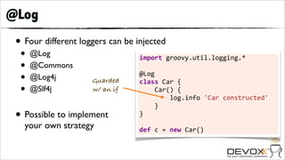 @Log
 • Four different loggers can be injected
  •   @Log                        import	
  groovy.util.logging.*	
  
  •   @Commons                    	
  
  •   @Log4j         Guarded
                                  @Log
                                  class	
  Car	
  {	
  	
  	
  	
  
  •   @Slf4j         w/ an if     	
  	
  	
  	
  Car()	
  {	
  	
  	
  	
  	
  	
  	
  	
  
                                  	
  	
  	
  	
  	
  	
  	
  	
  log.info	
  'Car	
  constructed'	
  	
  	
  
                                                                                                          	
  
                                  	
  	
  	
  	
  }
 • Possible to implement          }	
  
                                  	
  
   your own strategy              def	
  c	
  =	
  new	
  Car()
 