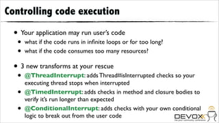 Controlling code execution
  • Your application may run user’s code
   •   what if the code runs in inﬁnite loops or for too long?
   •   what if the code consumes too many resources?

  • 3 new transforms at your rescue
   •   @ThreadInterrupt: adds Thread#isInterrupted checks so your
       executing thread stops when interrupted
   •   @TimedInterrupt: adds checks in method and closure bodies to
       verify it’s run longer than expected
   •   @ConditionalInterrupt: adds checks with your own conditional
       logic to break out from the user code
 