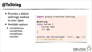 @ToString
 • Provides a default
     toString() method   import	
  groovy.transform.ToString	
  
                         	
  
     to your types       @ToString
 •   Available options   class	
  Person	
  {	
  	
  	
  	
  

  •   includeNames,
                         	
  	
  	
  	
  String	
  name	
  	
  	
  	
  
                         	
  	
  	
  	
  int	
  age
      includeFields,     }	
  
      includeSuper,      	
  
      excludes           println	
  new	
  Person(name:	
  'Pete',	
  age:	
  15)
                         //	
  =>	
  Person(Pete,	
  15)
 
