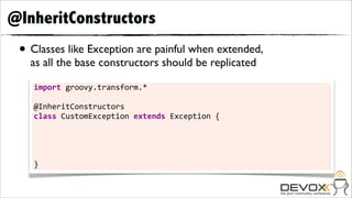 @InheritConstructors
 • Classes like Exception are painful when extended,
   as all the base constructors should be replicated

    import	
  groovy.transform.*

    @InheritConstructors
    class	
  CustomException	
  extends	
  Exception	
  {
    	
  	
  	
  	
  CustomException()	
  	
  	
  	
  	
  	
  	
  	
  	
  	
  	
  	
  	
  	
  	
  	
  	
  	
  	
  	
  	
  	
  	
  	
  {	
  super()	
  	
  	
  	
  	
  	
  	
  }
    	
  	
  	
  	
  CustomException(String	
  msg)	
  	
  	
  	
  	
  	
  	
  	
  	
  	
  	
  	
  	
  	
  {	
  super(msg)	
  	
  	
  	
  }
    	
  	
  	
  	
  CustomException(String	
  msg,	
  Throwable	
  t)	
  {	
  super(msg,	
  t)	
  }
    	
  	
  	
  	
  CustomException(Throwable	
  t)	
  	
  	
  	
  	
  	
  	
  	
  	
  	
  	
  	
  	
  {	
  super(t)	
  	
  	
  	
  	
  	
  }
    }
 