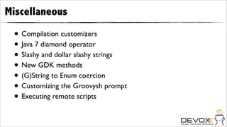 Miscellaneous

 • Compilation customizers
 • Java 7 diamond operator
 • Slashy and dollar slashy strings
 • New GDK methods
 • (G)String to Enum coercion
 • Customizing the Groovysh prompt
 • Executing remote scripts
 