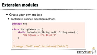 Extension modules

 • Create your own module
  •   contribute instance extension methods
       package	
  foo

       class	
  StringExtension	
  {
       	
  	
  	
  	
  static	
  introduces(String	
  self,	
  String	
  name)	
  {
       	
  	
  	
  	
  	
  	
  	
  	
  "Hi	
  ${name),	
  I’m	
  ${self}"
       	
  	
  	
  	
  }
       }

       //	
  usage:	
  "Guillaume".introduces("Cédric")
 
