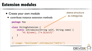 Extension modules

 • Create your own module                                                 Same structure
                                                                           as Categories
  •   contribute instance extension methods
       package	
  foo

       class	
  StringExtension	
  {
       	
  	
  	
  	
  static	
  introduces(String	
  self,	
  String	
  name)	
  {
       	
  	
  	
  	
  	
  	
  	
  	
  "Hi	
  ${name),	
  I’m	
  ${self}"
       	
  	
  	
  	
  }
       }

       //	
  usage:	
  "Guillaume".introduces("Cédric")
 