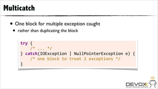Multicatch

  • One block for multiple exception caught
   •   rather than duplicating the block

        try	
  {
        	
  	
  	
  	
  /*	
  ...	
  */
        }	
  catch(IOException	
  |	
  NullPointerException	
  e)	
  {
        	
  	
  	
  	
  /*	
  one	
  block	
  to	
  treat	
  2	
  exceptions	
  */
        }
 