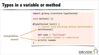 Typos in a variable or method
               import	
  groovy.transform.TypeChecked
               	
  
               void	
  method()	
  {}
               	
  
               @TypeChecked	
  test()	
  {
               	
  	
  	
  	
  //	
  Cannot	
  find	
  matching	
  method	
  metthhoood()
               	
  	
  	
  	
  metthhoood()
               	
  
               	
  	
  	
  	
  def	
  name	
  =	
  "Guillaume"
Compilation
               	
  	
  	
  	
  //	
  variable	
  naamme	
  is	
  undeclared
     errors!   	
  	
  	
  	
  println	
  naamme
               }
 