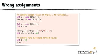 Wrong assignments
      //	
  cannot	
  assign	
  value	
  of	
  type...	
  to	
  variable...
      int	
  x	
  =	
  new	
  Object()
      Set	
  set	
  =	
  new	
  Object()
      	
  
      def	
  o	
  =	
  new	
  Object()
      int	
  x	
  =	
  o
      	
  
      String[]	
  strings	
  =	
  ['a','b','c']
      int	
  str	
  =	
  strings[0]
      	
  
      //	
  cannot	
  find	
  matching	
  method	
  plus()
      int	
  i	
  =	
  0
      i	
  +=	
  '1'
 
