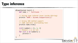 Type inference
        @TypeChecked	
  test()	
  {
        	
  	
  	
  	
  def	
  name	
  =	
  "	
  	
  Guillaume	
  	
  "
        	
  
        	
  	
  	
  	
  //	
  String	
  type	
  infered	
  (even	
  inside	
  GString)
        	
  	
  	
  	
  println	
  "NAME	
  =	
  ${name.toUpperCase()}"	
  
        	
  
        	
  	
  	
  	
  //	
  Groovy	
  GDK	
  method	
  support
        	
  	
  	
  	
  //	
  (GDK	
  operator	
  overloading	
  too)
        	
  	
  	
  	
  println	
  name.trim()
        	
  
        	
  	
  	
  	
  int[]	
  numbers	
  =	
  [1,	
  2,	
  3]
        	
  	
  	
  	
  //	
  Element	
  n	
  is	
  an	
  int
        	
  	
  	
  	
  for	
  (int	
  n	
  in	
  numbers)	
  {
        	
  	
  	
  	
  	
  	
  	
  	
  println	
  n
        	
  	
  	
  	
  }
        }
 