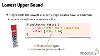 Lowest Upper Bound

 • Represents the lowest « super » type classes have in common
  •   may be virtual (aka « non-denotable »)
                   @TypeChecked	
  test()	
  {
                   	
  	
  	
  	
  //	
  an	
  integer	
  and	
  a	
  BigDecimal
                   	
  	
  	
  	
  return	
  [1234,	
  3.14]
                   }



                        Inferred return type:
                    List<Number & Comparable>
 