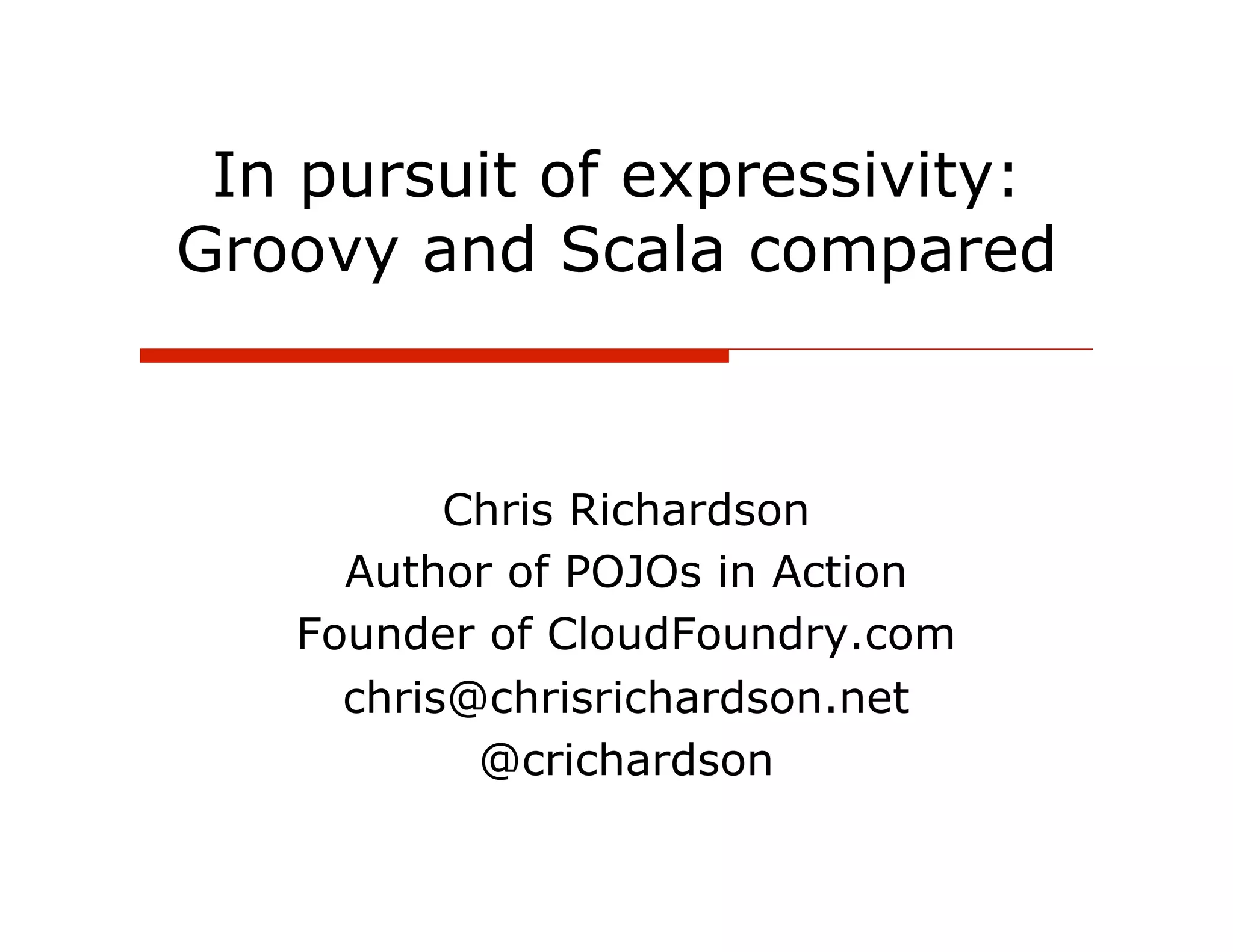In pursuit of expressivity:
Groovy and Scala compared



          Chris Richardson
     Author of POJOs in Action
   Founder of CloudFoundry.com
     chris@chrisrichardson.net
           @crichardson
 