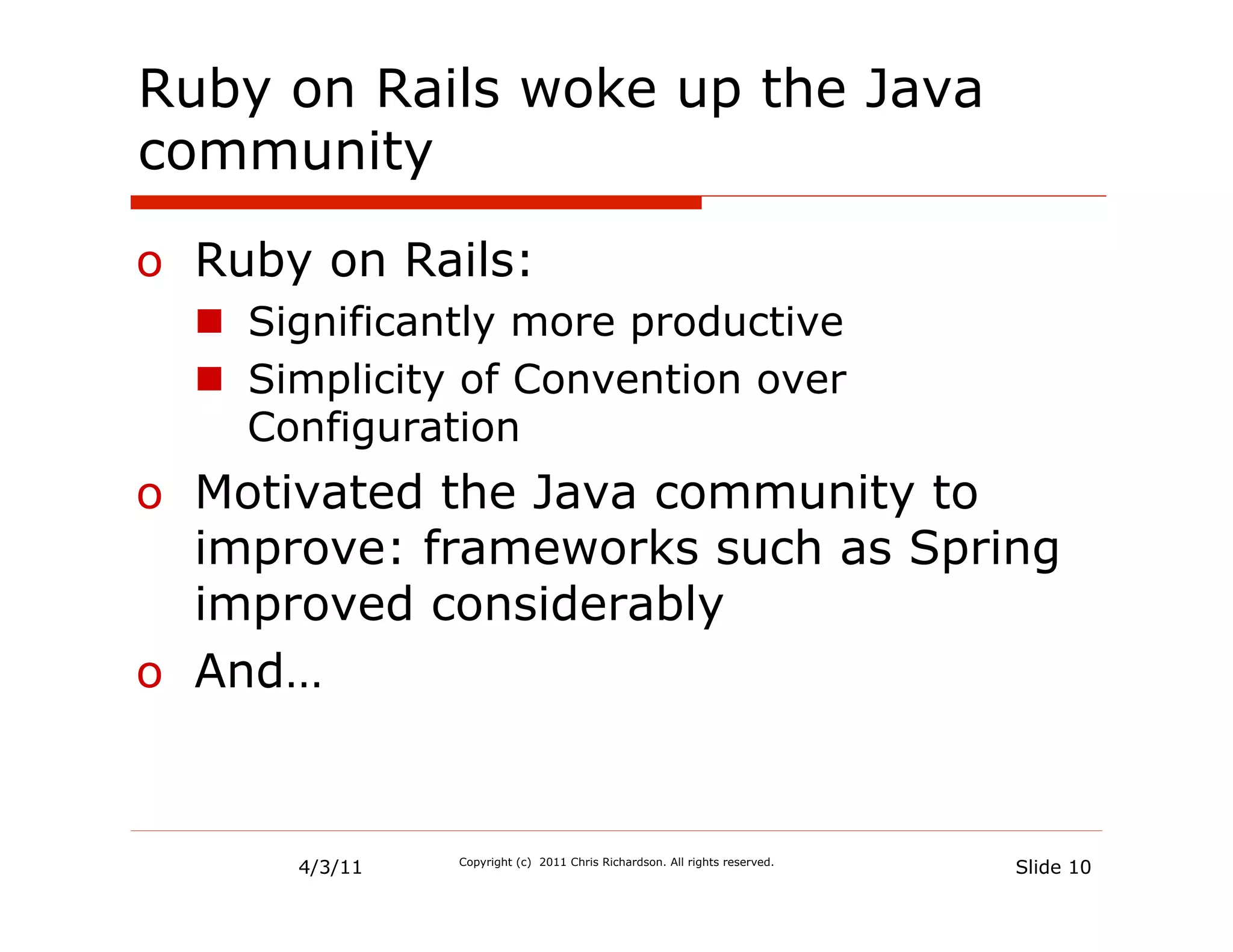Ruby on Rails woke up the Java
community

o  Ruby on Rails:
  n  Significantly more productive
  n  Simplicity of Convention over
      Configuration
o  Motivated the Java community to
   improve: frameworks such as Spring
   improved considerably
o  And…


       4/3/11   Copyright (c) 2011 Chris Richardson. All rights reserved.
                                                                            Slide 10
 