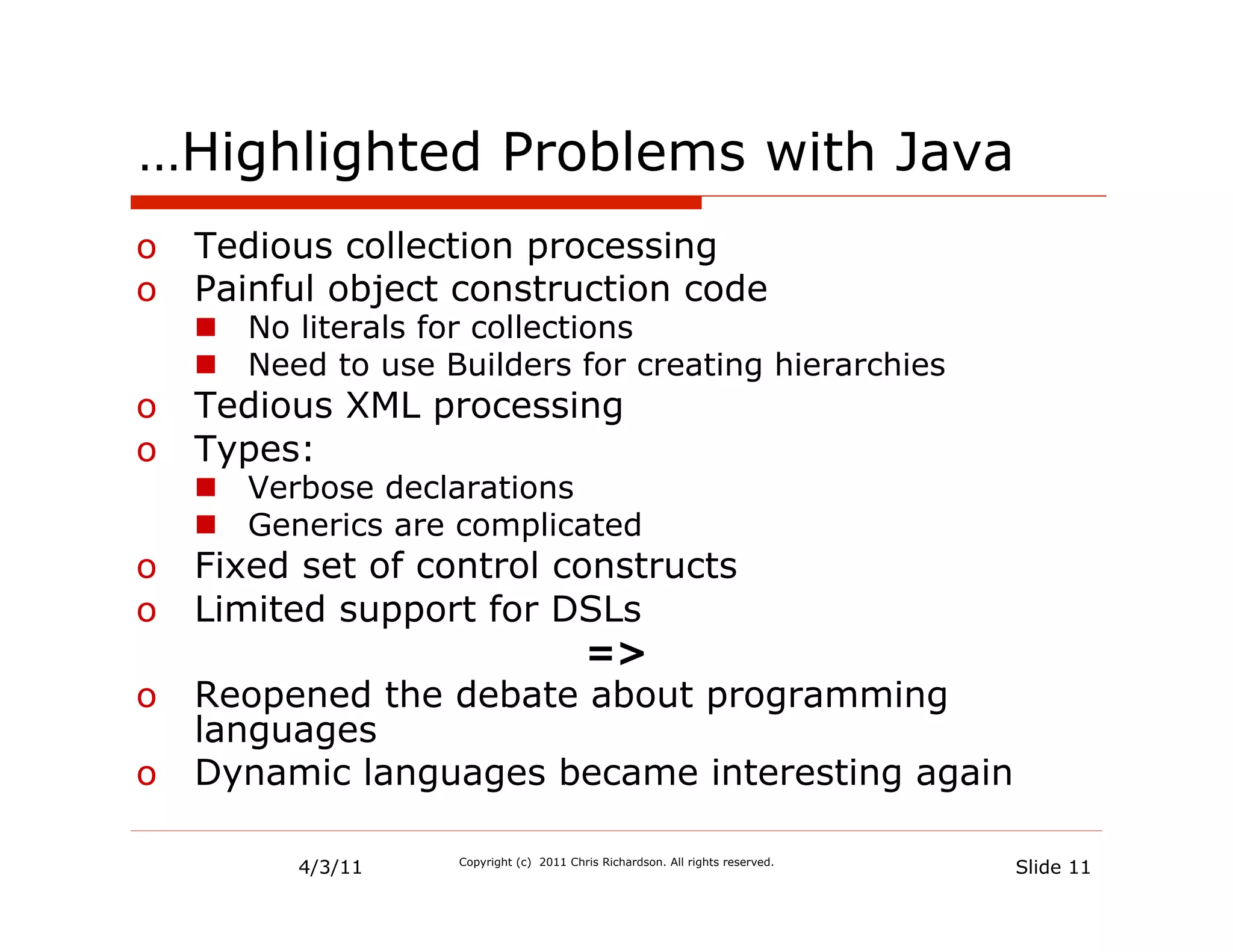 …Highlighted Problems with Java
o  Tedious collection processing
o  Painful object construction code
   n  No literals for collections
   n  Need to use Builders for creating hierarchies
o  Tedious XML processing
o  Types:
   n  Verbose declarations
   n  Generics are complicated
o  Fixed set of control constructs
o  Limited support for DSLs
                          =>
o  Reopened the debate about programming
   languages
o  Dynamic languages became interesting again

         4/3/11     Copyright (c) 2011 Chris Richardson. All rights reserved.
                                                                                Slide 11
 