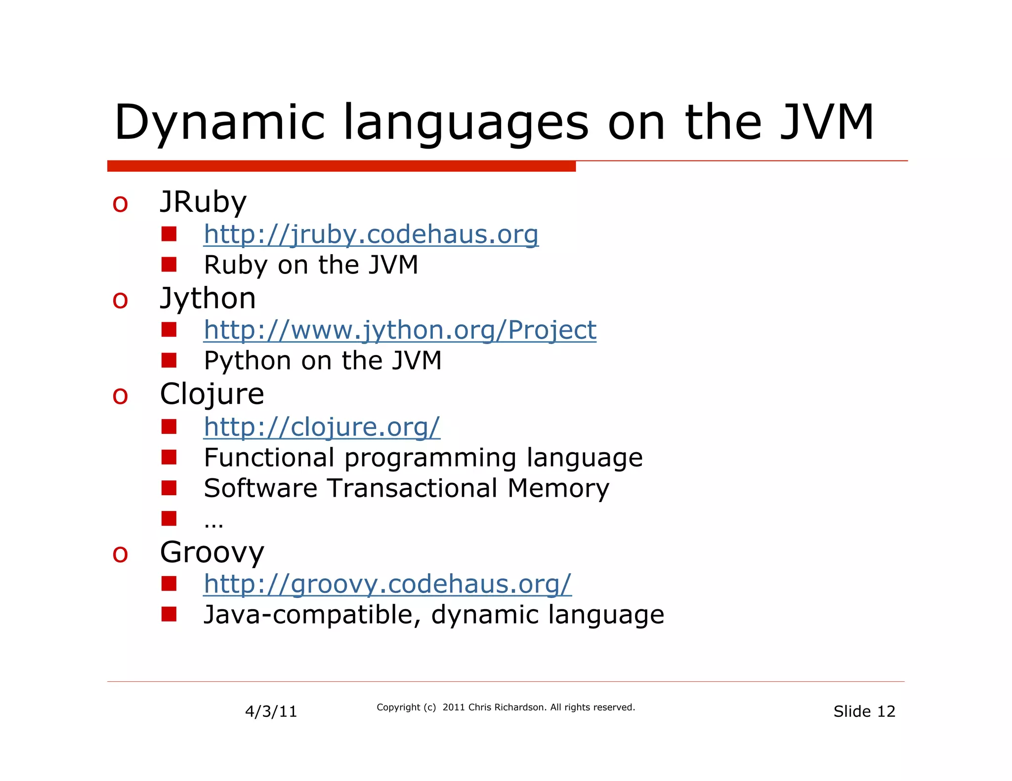 Dynamic languages on the JVM
o  JRuby
   n  http://jruby.codehaus.org
   n  Ruby on the JVM
o  Jython
   n  http://www.jython.org/Project
   n  Python on the JVM
o  Clojure
   n    http://clojure.org/
   n    Functional programming language
   n    Software Transactional Memory
   n    …
o  Groovy
   n  http://groovy.codehaus.org/
   n  Java-compatible, dynamic language


           4/3/11    Copyright (c) 2011 Chris Richardson. All rights reserved.
                                                                                 Slide 12
 