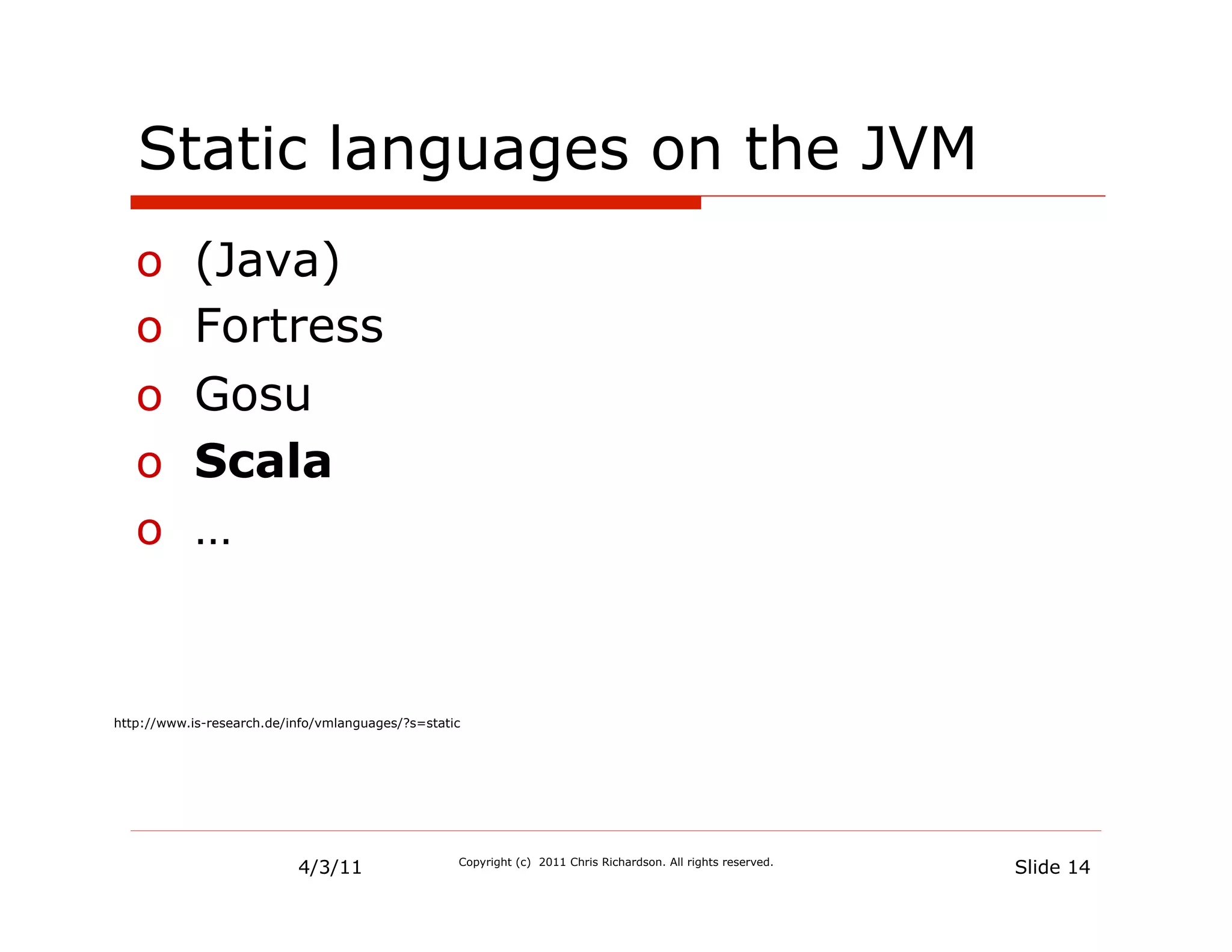 Static languages on the JVM
   o  (Java)
   o  Fortress
   o  Gosu
   o  Scala
   o  …


http://www.is-research.de/info/vmlanguages/?s=static




                           4/3/11                  Copyright (c) 2011 Chris Richardson. All rights reserved.
                                                                                                               Slide 14
 