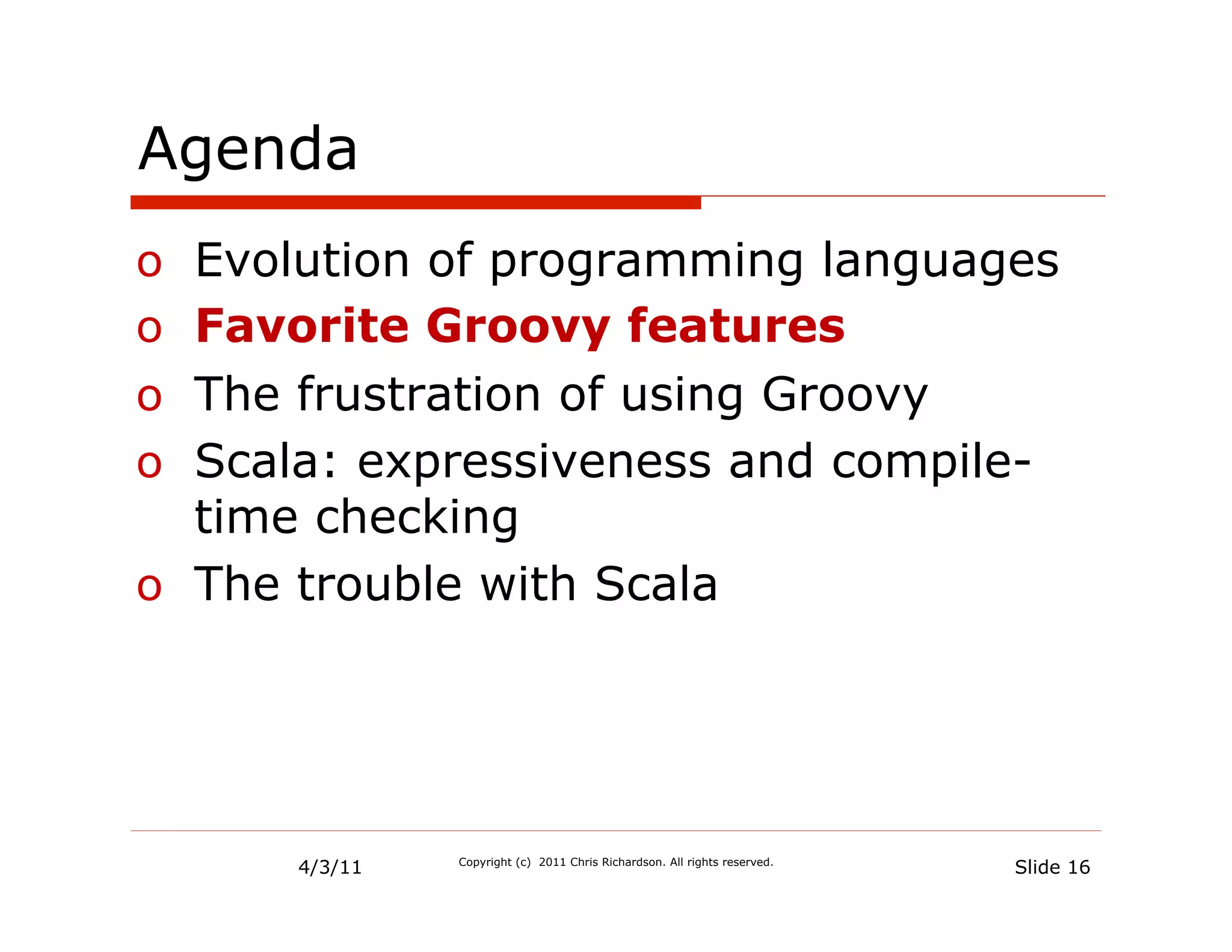Agenda
o  Evolution of programming languages
o  Favorite Groovy features
o  The frustration of using Groovy
o  Scala: expressiveness and compile-
   time checking
o  The trouble with Scala




      4/3/11   Copyright (c) 2011 Chris Richardson. All rights reserved.
                                                                           Slide 16
 