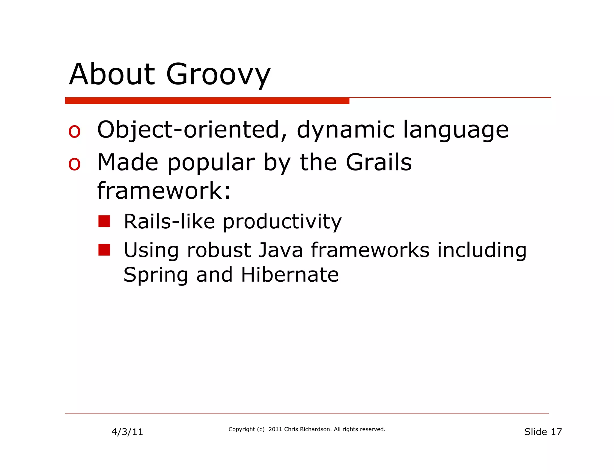 About Groovy
o  Object-oriented, dynamic language
o  Made popular by the Grails
   framework:
  n  Rails-like productivity
  n  Using robust Java frameworks including
      Spring and Hibernate




   4/3/11     Copyright (c) 2011 Chris Richardson. All rights reserved.
                                                                          Slide 17
 