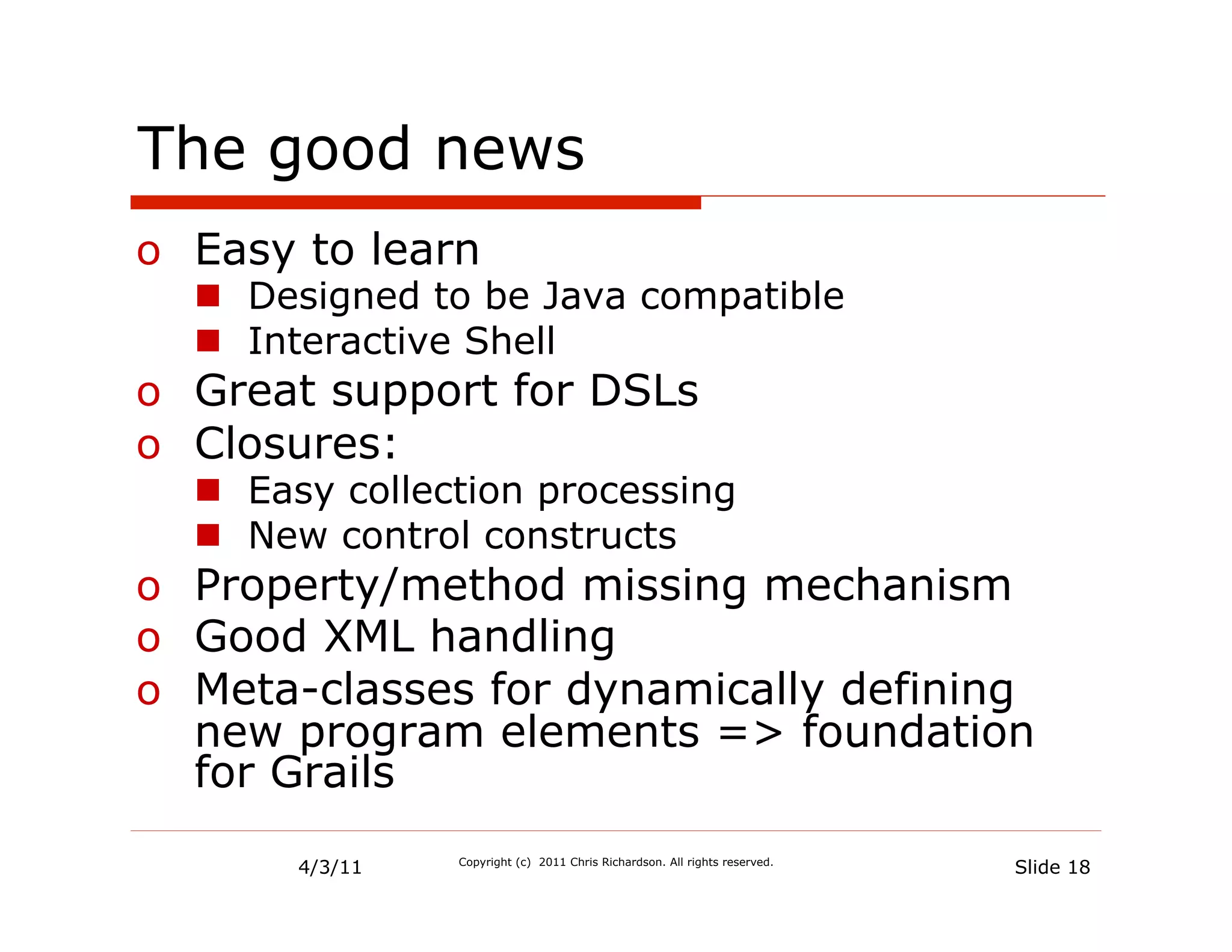 The good news
o  Easy to learn
  n  Designed to be Java compatible
  n  Interactive Shell
o  Great support for DSLs
o  Closures:
  n  Easy collection processing
  n  New control constructs
o  Property/method missing mechanism
o  Good XML handling
o  Meta-classes for dynamically defining
   new program elements => foundation
   for Grails
       4/3/11   Copyright (c) 2011 Chris Richardson. All rights reserved.
                                                                            Slide 18
 
