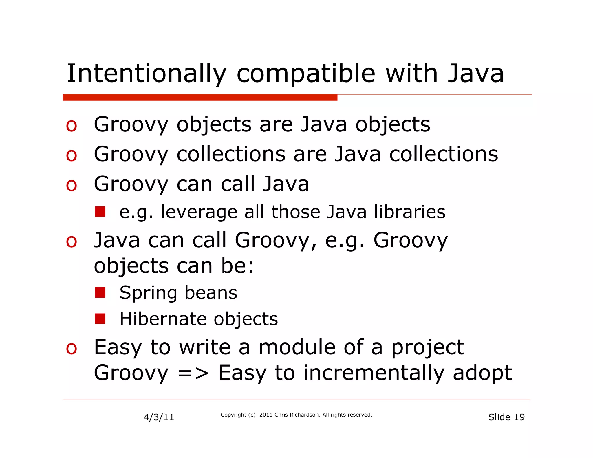 Intentionally compatible with Java
o  Groovy objects are Java objects
o  Groovy collections are Java collections
o  Groovy can call Java
  n  e.g. leverage all those Java libraries
o  Java can call Groovy, e.g. Groovy
   objects can be:
  n  Spring beans
  n  Hibernate objects
o  Easy to write a module of a project
   Groovy => Easy to incrementally adopt
       4/3/11    Copyright (c) 2011 Chris Richardson. All rights reserved.
                                                                             Slide 19
 