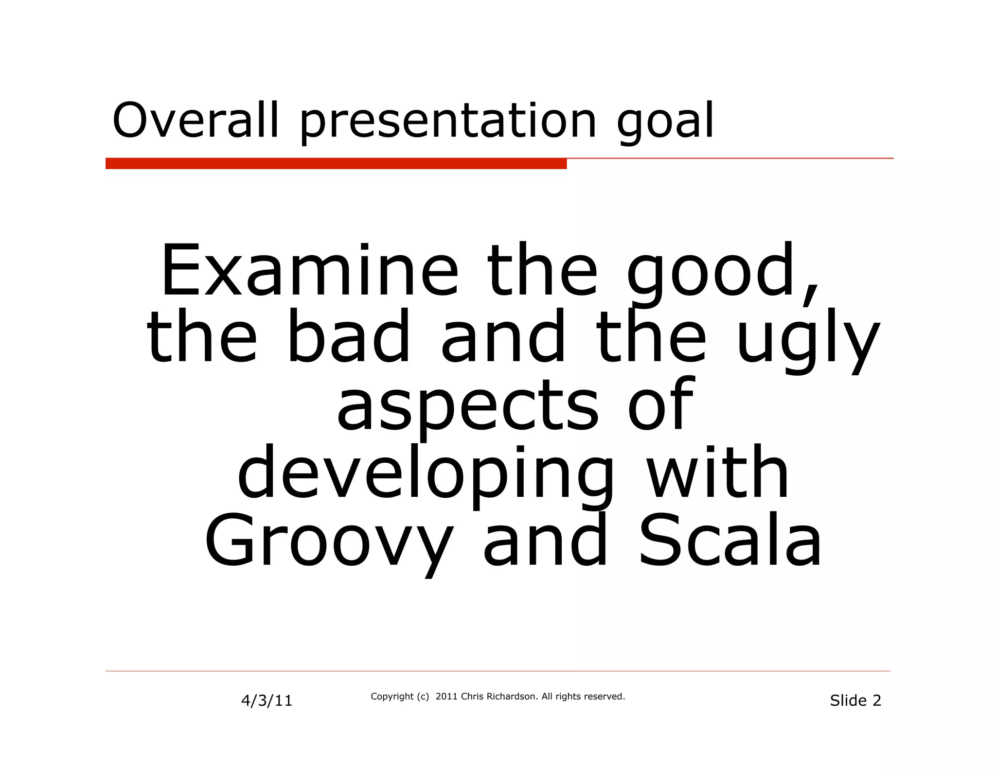 Overall presentation goal


 Examine the good,
 the bad and the ugly
      aspects of
    developing with
   Groovy and Scala

     4/3/11   Copyright (c) 2011 Chris Richardson. All rights reserved.
                                                                          Slide 2
 
