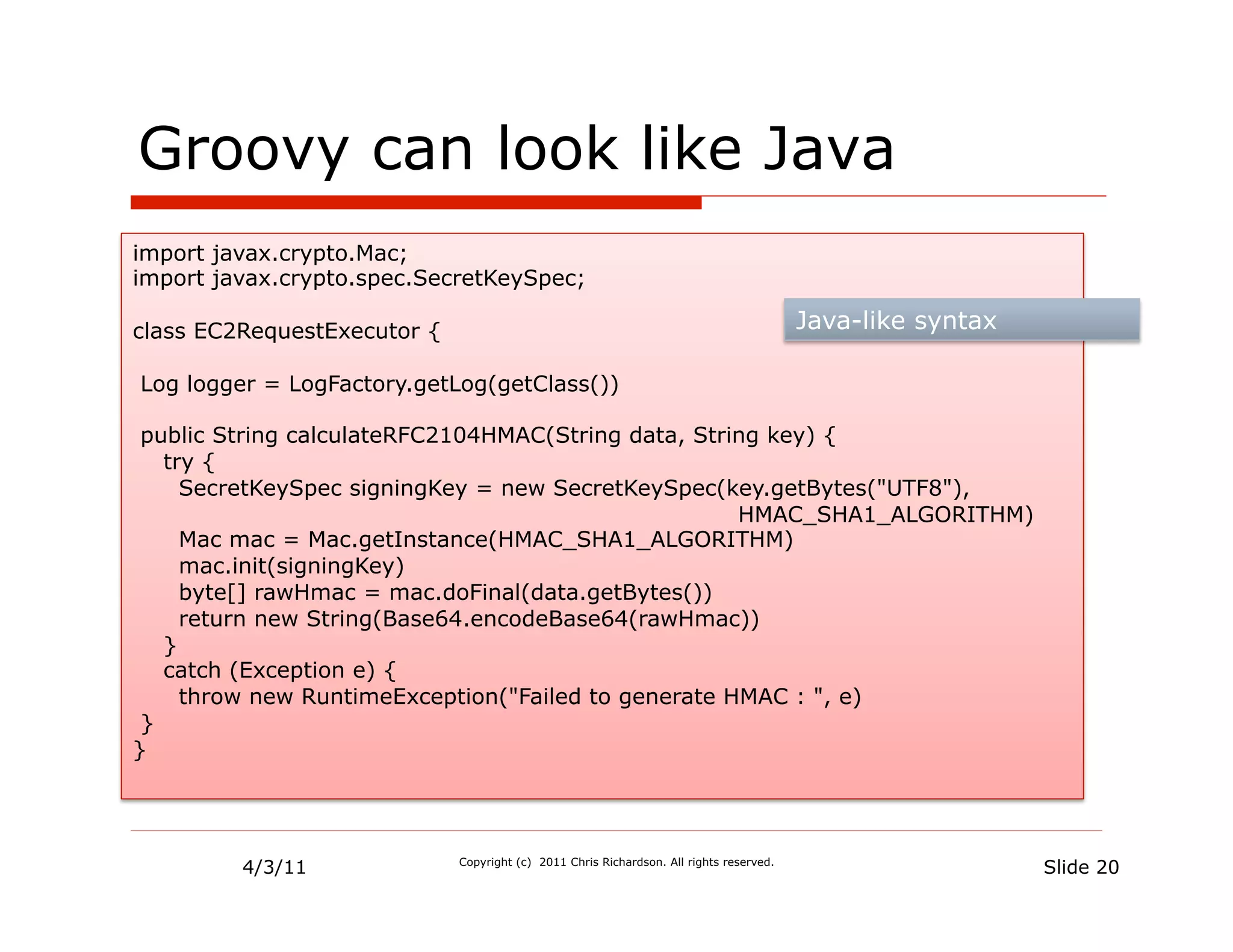 Groovy can look like Java
import javax.crypto.Mac;
import javax.crypto.spec.SecretKeySpec;

class EC2RequestExecutor {                                                               Java-like syntax

Log logger = LogFactory.getLog(getClass())

 public String calculateRFC2104HMAC(String data, String key) {
   try {
     SecretKeySpec signingKey = new SecretKeySpec(key.getBytes("UTF8"),
                                                     HMAC_SHA1_ALGORITHM)
     Mac mac = Mac.getInstance(HMAC_SHA1_ALGORITHM)
     mac.init(signingKey)
     byte[] rawHmac = mac.doFinal(data.getBytes())
     return new String(Base64.encodeBase64(rawHmac))
   }
   catch (Exception e) {
     throw new RuntimeException("Failed to generate HMAC : ", e)
 }
}




         4/3/11              Copyright (c) 2011 Chris Richardson. All rights reserved.
                                                                                                            Slide 20
 