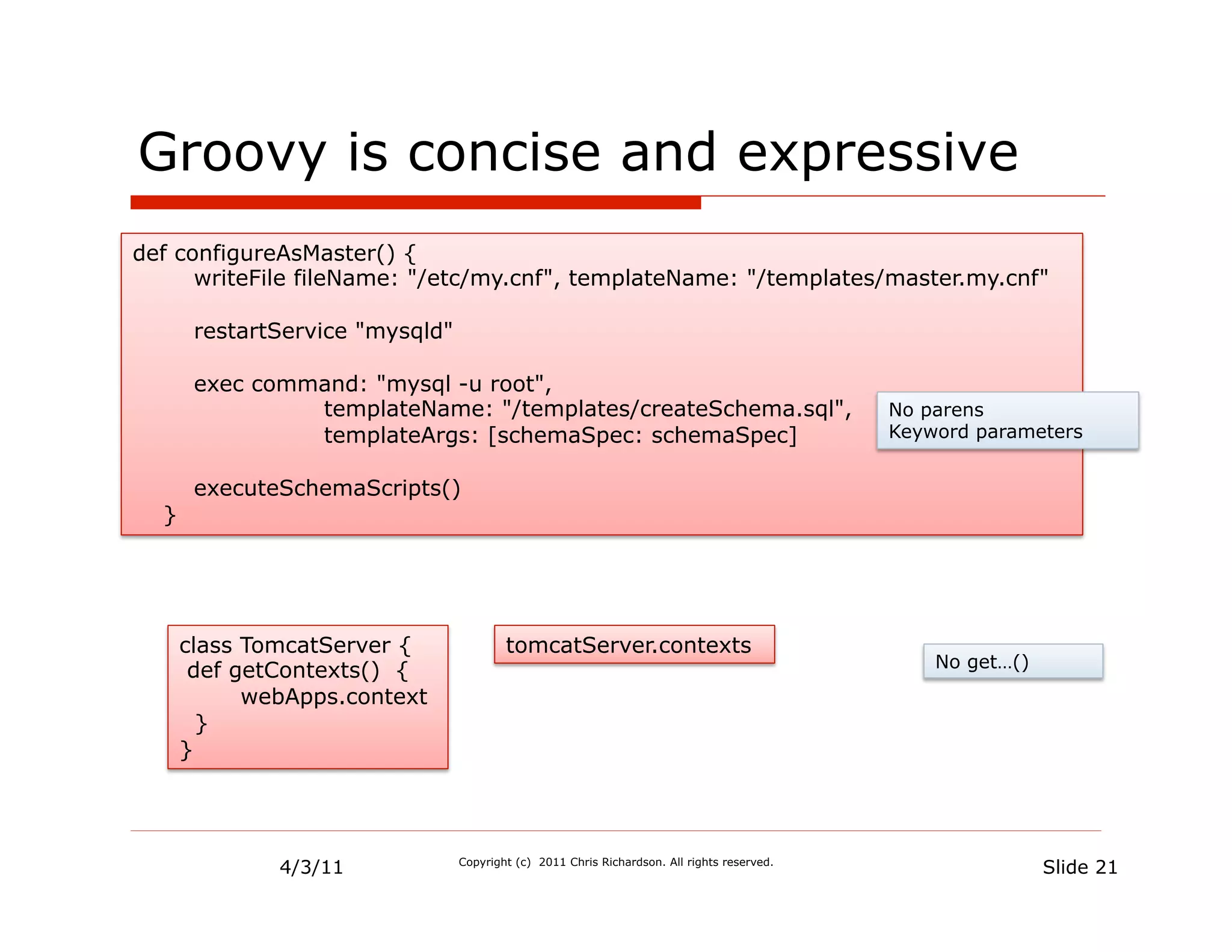 Groovy is concise and expressive
def configureAsMaster() {
      writeFile fileName: "/etc/my.cnf", templateName: "/templates/master.my.cnf"

       restartService "mysqld"

       exec command: "mysql -u root",
                templateName: "/templates/createSchema.sql",                                 No parens
                templateArgs: [schemaSpec: schemaSpec]                                       Keyword parameters


       executeSchemaScripts()
  }




      class TomcatServer {               tomcatServer.contexts
                                                                                                 No get…()
       def getContexts() {
            webApps.context
        }
      }




              4/3/11             Copyright (c) 2011 Chris Richardson. All rights reserved.
                                                                                                             Slide 21
 