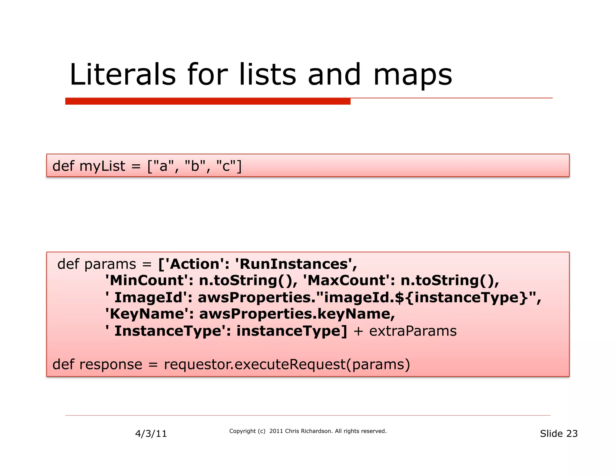 Literals for lists and maps

def myList = ["a", "b", "c"]




def params = ['Action': 'RunInstances',
       'MinCount': n.toString(), 'MaxCount': n.toString(),
       ' ImageId': awsProperties."imageId.${instanceType}",
       'KeyName': awsProperties.keyName,
       ' InstanceType': instanceType] + extraParams

def response = requestor.executeRequest(params)



            4/3/11        Copyright (c) 2011 Chris Richardson. All rights reserved.
                                                                                      Slide 23
 