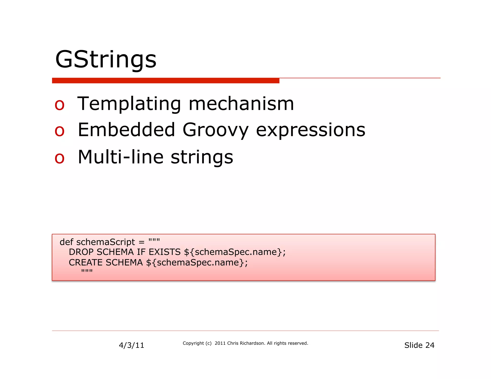 GStrings
o  Templating mechanism
o  Embedded Groovy expressions
o  Multi-line strings



def schemaScript = """
  DROP SCHEMA IF EXISTS ${schemaSpec.name};
  CREATE SCHEMA ${schemaSpec.name};
     """




           4/3/11      Copyright (c) 2011 Chris Richardson. All rights reserved.
                                                                                   Slide 24
 