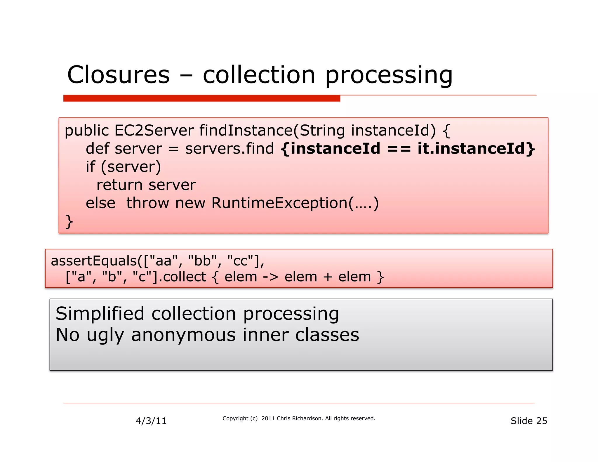 Closures – collection processing

 public EC2Server findInstance(String instanceId) {
   def server = servers.find {instanceId == it.instanceId}
   if (server)
     return server
   else throw new RuntimeException(….)
 }

assertEquals(["aa", "bb", "cc"],
  ["a", "b", "c"].collect { elem -> elem + elem }

Simplified collection processing
No ugly anonymous inner classes



            4/3/11       Copyright (c) 2011 Chris Richardson. All rights reserved.
                                                                                     Slide 25
 