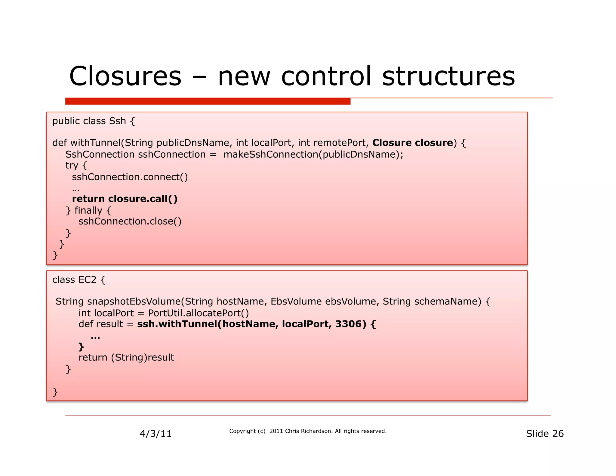 Closures – new control structures
public class Ssh {

def withTunnel(String publicDnsName, int localPort, int remotePort, Closure closure) {
    SshConnection sshConnection = makeSshConnection(publicDnsName);
    try {
      sshConnection.connect()
      …
      return closure.call()
    } finally {
       sshConnection.close()
    }
  }
}

class EC2 {

String snapshotEbsVolume(String hostName, EbsVolume ebsVolume, String schemaName) {
     int localPort = PortUtil.allocatePort()
     def result = ssh.withTunnel(hostName, localPort, 3306) {
        …
     }
     return (String)result
  }

}



                     4/3/11         Copyright (c) 2011 Chris Richardson. All rights reserved.
                                                                                                Slide 26
 
