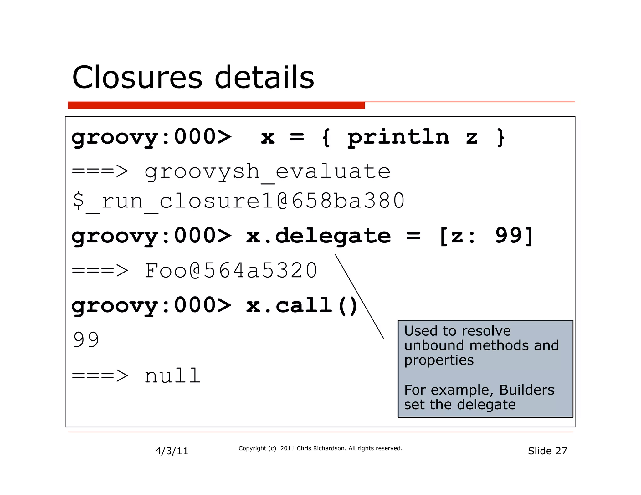 Closures details
groovy:000> x = { println z }
===> groovysh_evaluate
$_run_closure1@658ba380
groovy:000> x.delegate = [z: 99]
===> Foo@564a5320
groovy:000> x.call()
                       Used to resolve
99                     unbound methods and
                       properties
===> null
                                                                            For example, Builders
                                                                            set the delegate


       4/3/11   Copyright (c) 2011 Chris Richardson. All rights reserved.
                                                                                             Slide 27
 