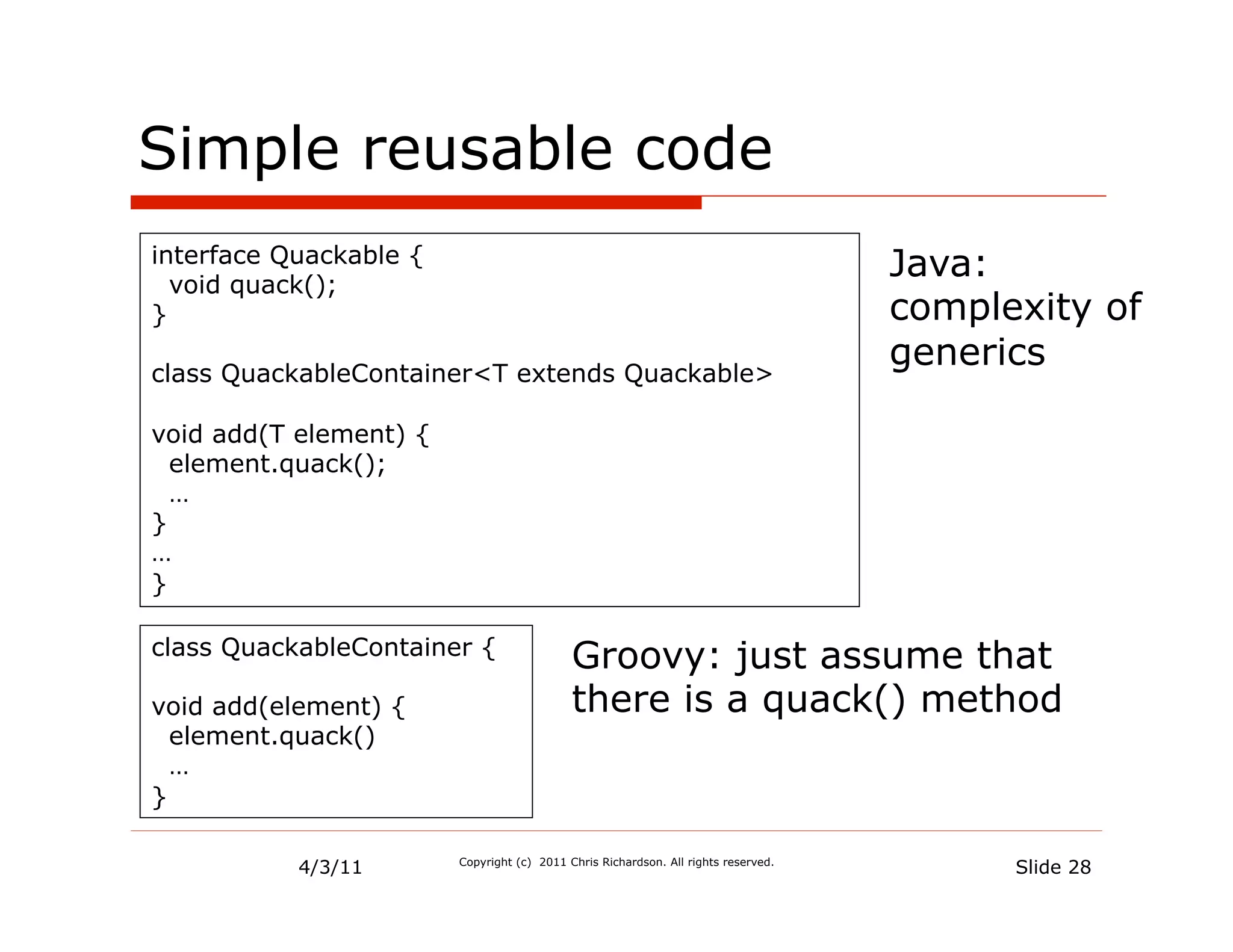 Simple reusable code
interface Quackable {
  void quack();
                                                                                    Java:
}                                                                                   complexity of
class QuackableContainer<T extends Quackable>
                                                                                    generics

void add(T element) {
  element.quack();
  …
}
…
}

class QuackableContainer {                  Groovy: just assume that
void add(element) {                         there is a quack() method
  element.quack()
  …
}

           4/3/11       Copyright (c) 2011 Chris Richardson. All rights reserved.
                                                                                          Slide 28
 