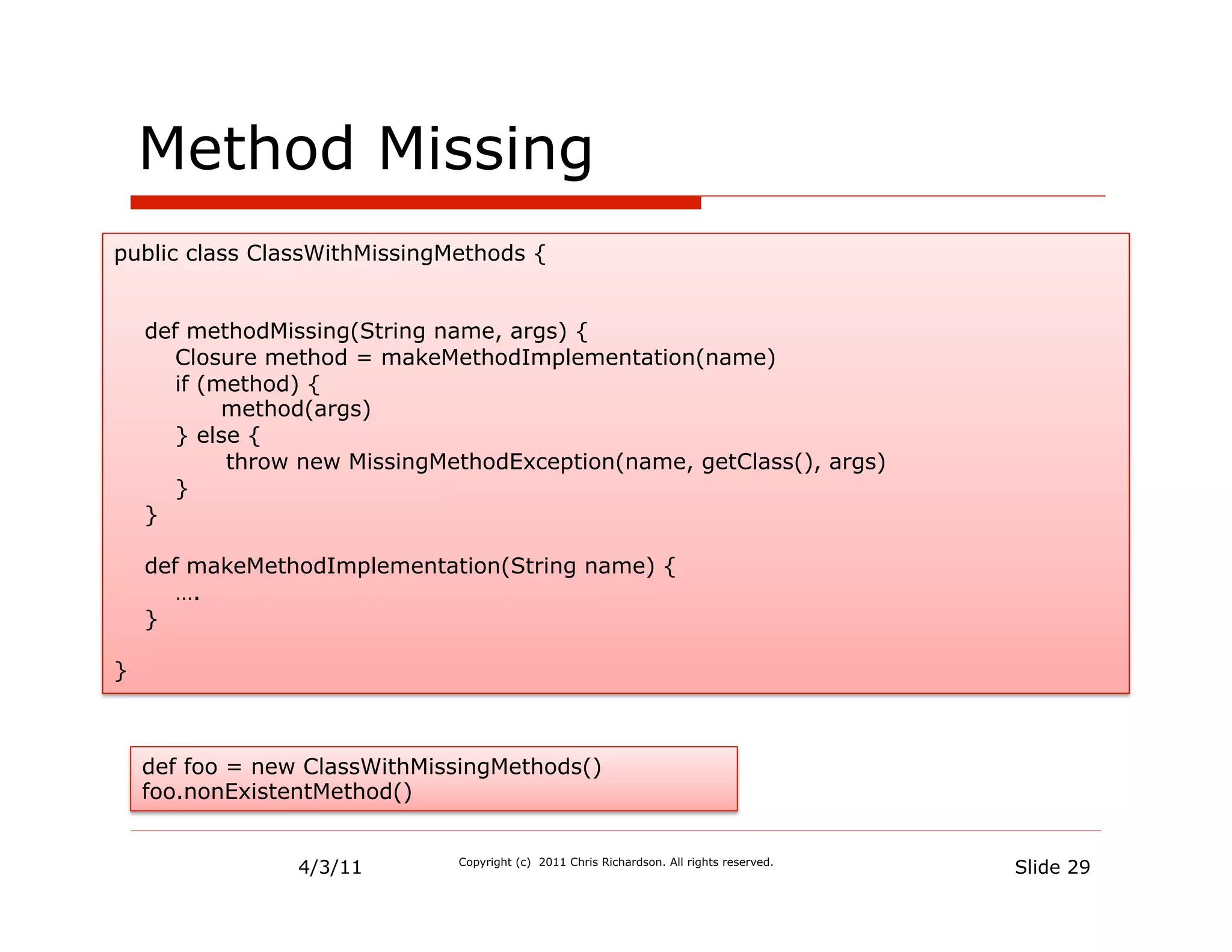 Method Missing
public class ClassWithMissingMethods {


    def methodMissing(String name, args) {
       Closure method = makeMethodImplementation(name)
       if (method) {
            method(args)
       } else {
            throw new MissingMethodException(name, getClass(), args)
       }
    }

    def makeMethodImplementation(String name) {
       ….
    }

}



    def foo = new ClassWithMissingMethods()
    foo.nonExistentMethod()


                 4/3/11        Copyright (c) 2011 Chris Richardson. All rights reserved.
                                                                                           Slide 29
 