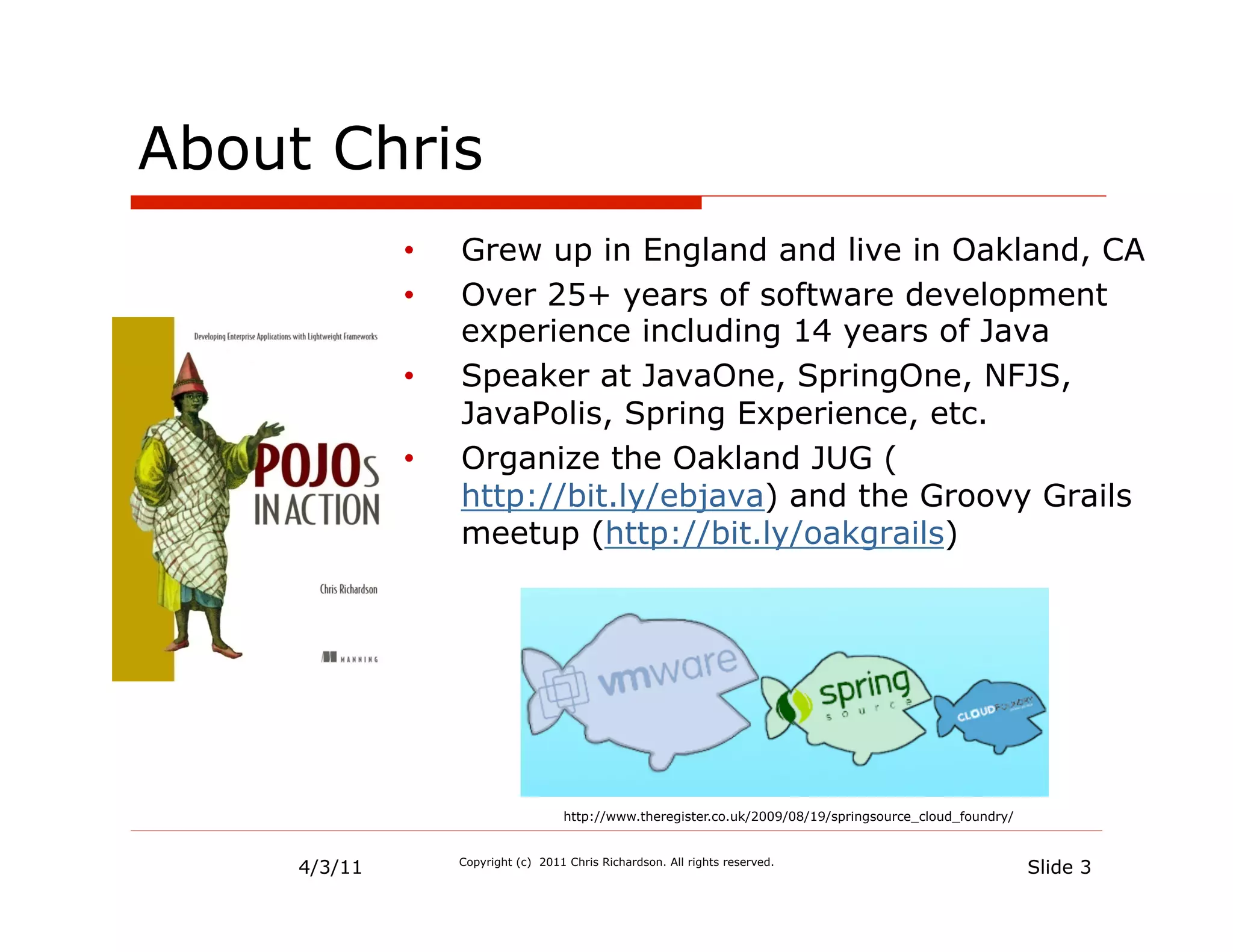 About Chris
              •    Grew up in England and live in Oakland, CA
              •    Over 25+ years of software development
                   experience including 14 years of Java
              •    Speaker at JavaOne, SpringOne, NFJS,
                   JavaPolis, Spring Experience, etc.
              •    Organize the Oakland JUG (
                   http://bit.ly/ebjava) and the Groovy Grails
                   meetup (http://bit.ly/oakgrails)




                                     http://www.theregister.co.uk/2009/08/19/springsource_cloud_foundry/



     4/3/11        Copyright (c) 2011 Chris Richardson. All rights reserved.
                                                                                                           Slide 3
 