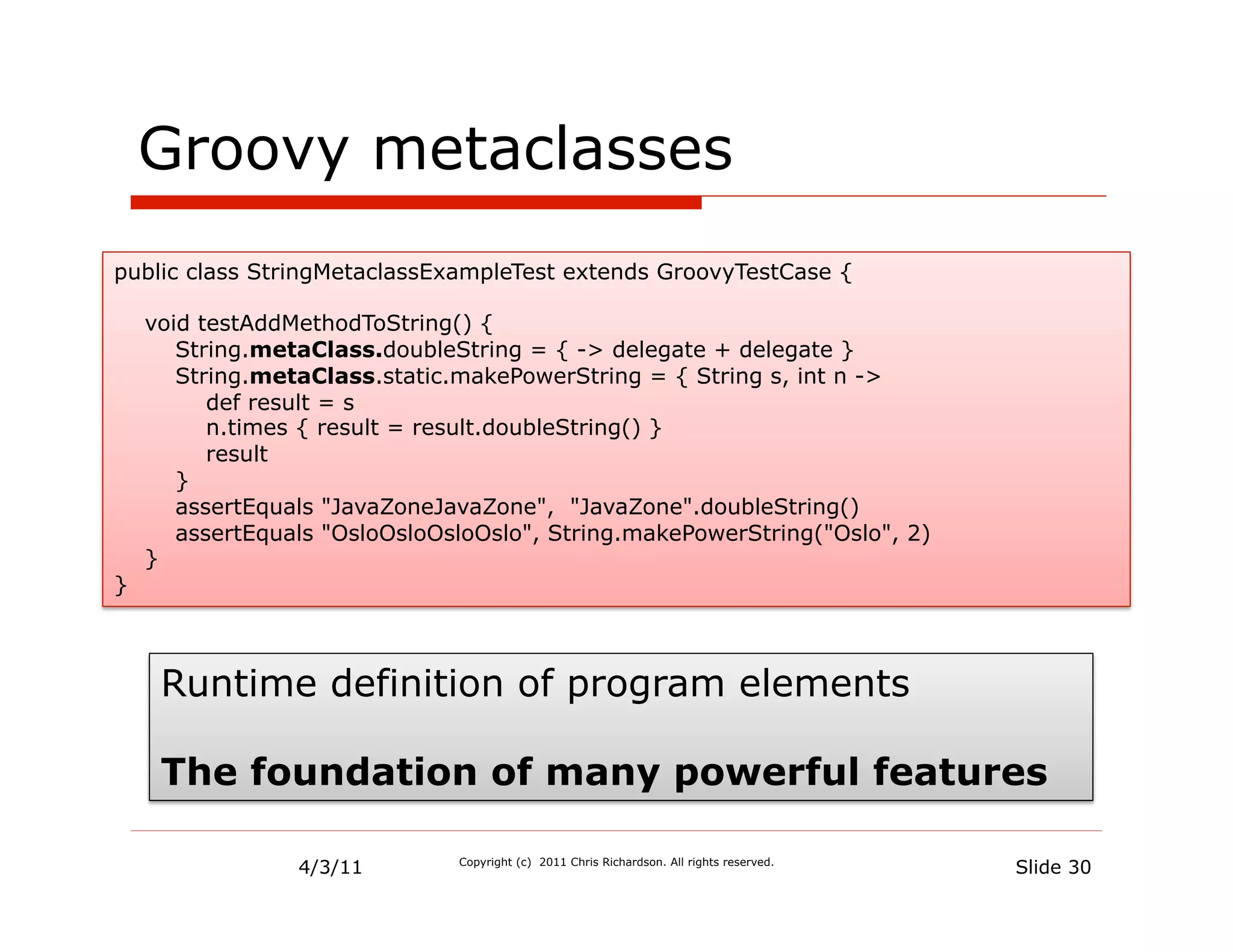 Groovy metaclasses
public class StringMetaclassExampleTest extends GroovyTestCase {

    void testAddMethodToString() {
       String.metaClass.doubleString = { -> delegate + delegate }
       String.metaClass.static.makePowerString = { String s, int n ->
          def result = s
          n.times { result = result.doubleString() }
          result
       }
       assertEquals "JavaZoneJavaZone", "JavaZone".doubleString()
       assertEquals "OsloOsloOsloOslo", String.makePowerString("Oslo", 2)
    }
}



     Runtime definition of program elements

     The foundation of many powerful features

                 4/3/11        Copyright (c) 2011 Chris Richardson. All rights reserved.
                                                                                           Slide 30
 