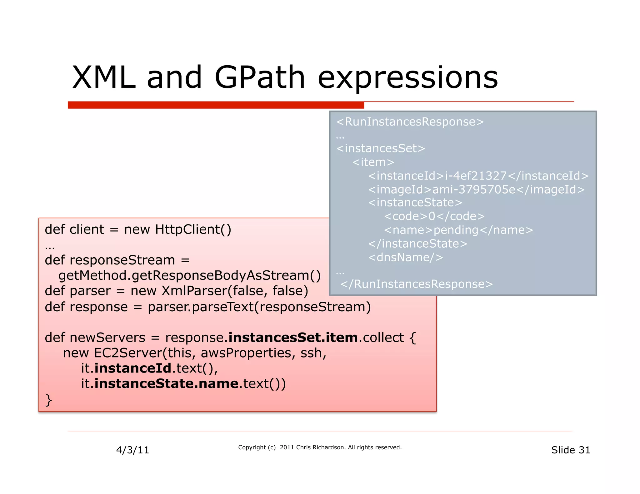 XML and GPath expressions
                                                            <RunInstancesResponse>
                                                            …
                                                            <instancesSet>
                                                              <item>
                                                                 <instanceId>i-4ef21327</instanceId>
                                                                 <imageId>ami-3795705e</imageId>
                                                                 <instanceState>
                                                                    <code>0</code>
def client = new HttpClient()                                       <name>pending</name>
…                                                                </instanceState>
def responseStream =                                             <dnsName/>
                                                            …
  getMethod.getResponseBodyAsStream()
                                                            </RunInstancesResponse>
def parser = new XmlParser(false, false)
def response = parser.parseText(responseStream)

def newServers = response.instancesSet.item.collect {
   new EC2Server(this, awsProperties, ssh,
     it.instanceId.text(),
     it.instanceState.name.text())
}


          4/3/11           Copyright (c) 2011 Chris Richardson. All rights reserved.
                                                                                             Slide 31
 