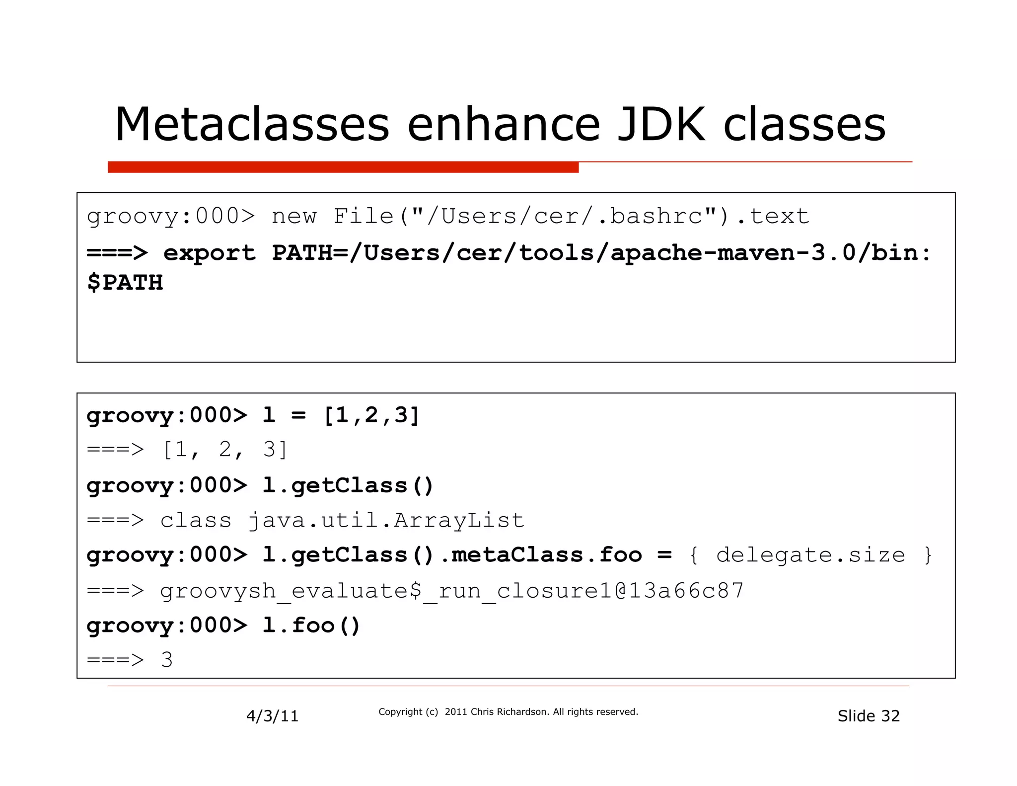 Metaclasses enhance JDK classes
groovy:000> new File("/Users/cer/.bashrc").text
===> export PATH=/Users/cer/tools/apache-maven-3.0/bin:
$PATH




groovy:000> l = [1,2,3]
===> [1, 2, 3]
groovy:000> l.getClass()
===> class java.util.ArrayList
groovy:000> l.getClass().metaClass.foo = { delegate.size }
===> groovysh_evaluate$_run_closure1@13a66c87
groovy:000> l.foo()
===> 3

          4/3/11   Copyright (c) 2011 Chris Richardson. All rights reserved.
                                                                               Slide 32
 