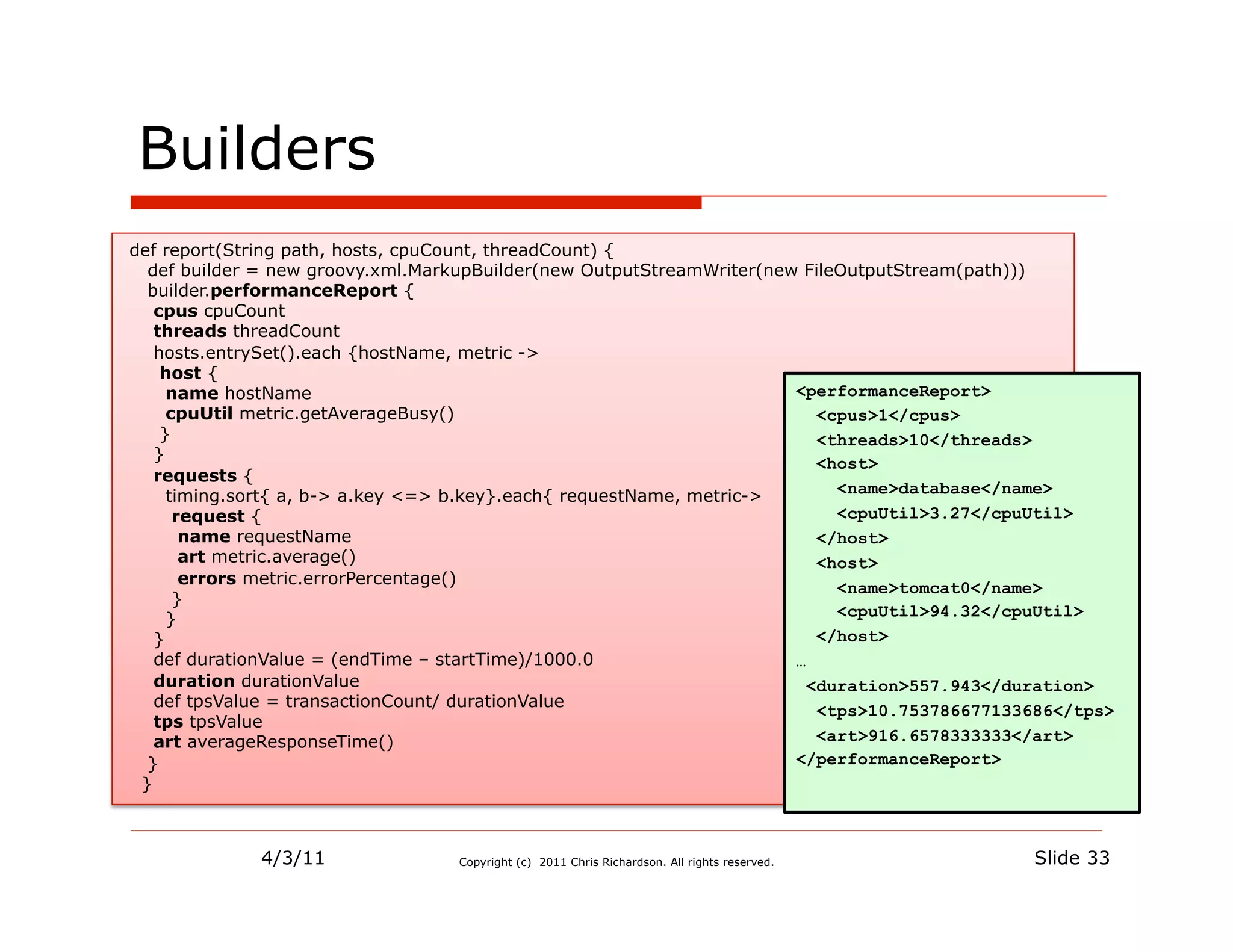 Builders
def report(String path, hosts, cpuCount, threadCount) {
  def builder = new groovy.xml.MarkupBuilder(new OutputStreamWriter(new FileOutputStream(path)))
  builder.performanceReport {
   cpus cpuCount
   threads threadCount
   hosts.entrySet().each {hostName, metric ->
    host {
     name hostName                                                     <performanceReport>
     cpuUtil metric.getAverageBusy()                                      <cpus>1</cpus>
    }                                                                     <threads>10</threads>
   }
                                                                          <host>
   requests {
     timing.sort{ a, b-> a.key <=> b.key}.each{ requestName, metric->       <name>database</name>
      request {                                                             <cpuUtil>3.27</cpuUtil>
       name requestName                                                   </host>
       art metric.average()                                               <host>
       errors metric.errorPercentage()
                                                                            <name>tomcat0</name>
      }
     }                                                                      <cpuUtil>94.32</cpuUtil>
   }                                                                      </host>
   def durationValue = (endTime – startTime)/1000.0                    …
   duration durationValue                                                <duration>557.943</duration>
   def tpsValue = transactionCount/ durationValue
                                                                          <tps>10.753786677133686</tps>
   tps tpsValue
   art averageResponseTime()                                              <art>916.6578333333</art>
  }                                                                    </performanceReport>
 }



             4/3/11               Copyright (c) 2011 Chris Richardson. All rights reserved.   Slide 33
 