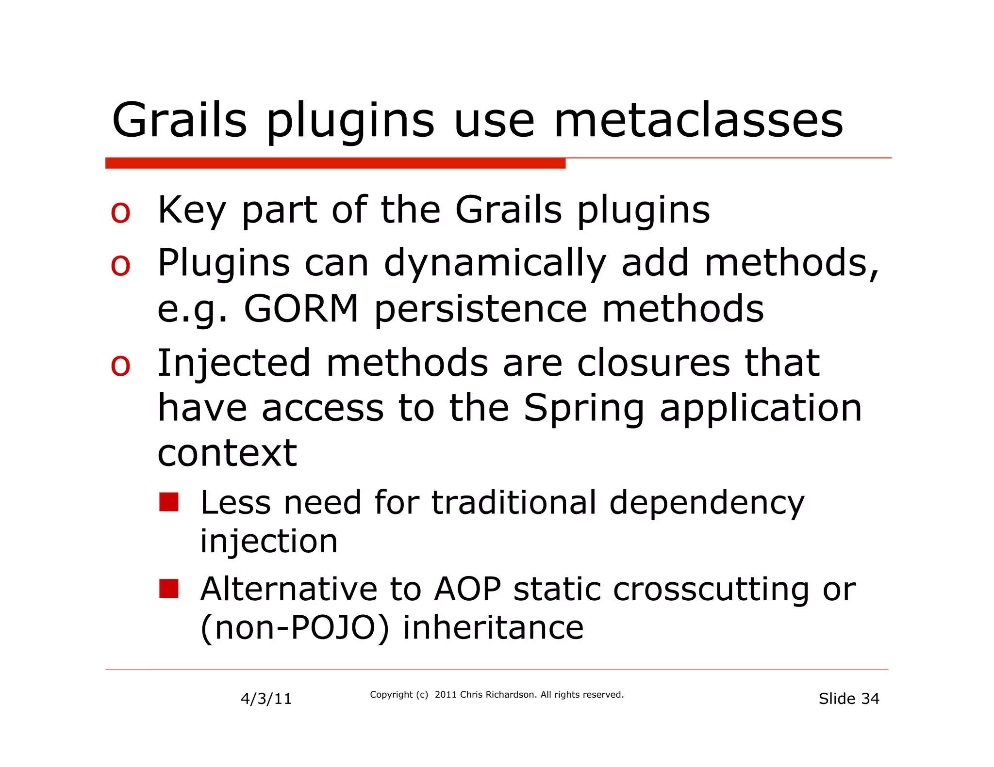 Grails plugins use metaclasses
o  Key part of the Grails plugins
o  Plugins can dynamically add methods,
   e.g. GORM persistence methods
o  Injected methods are closures that
   have access to the Spring application
   context
  n  Less need for traditional dependency
      injection
  n  Alternative to AOP static crosscutting or
      (non-POJO) inheritance

       4/3/11   Copyright (c) 2011 Chris Richardson. All rights reserved.
                                                                            Slide 34
 