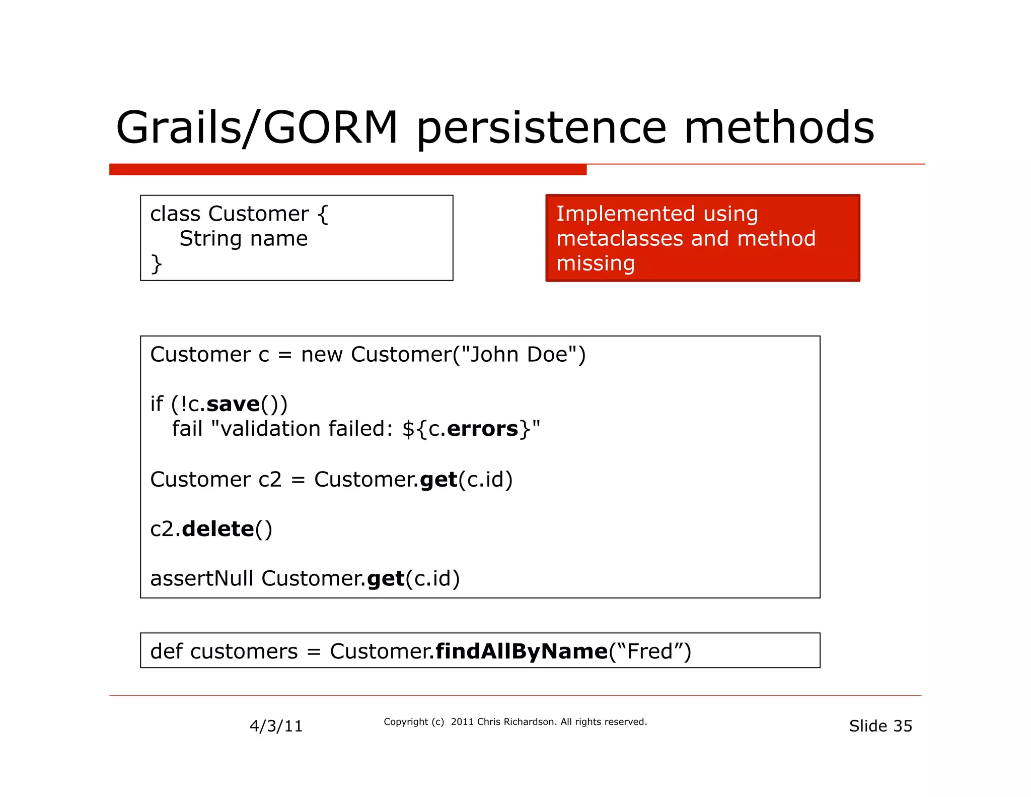 Grails/GORM persistence methods
 class Customer {                                            Implemented using
    String name                                              metaclasses and method
 }                                                           missing



 Customer c = new Customer("John Doe")

 if (!c.save())
    fail "validation failed: ${c.errors}"

 Customer c2 = Customer.get(c.id)

 c2.delete()

 assertNull Customer.get(c.id)


 def customers = Customer.findAllByName(“Fred”)


           4/3/11       Copyright (c) 2011 Chris Richardson. All rights reserved.
                                                                                      Slide 35
 