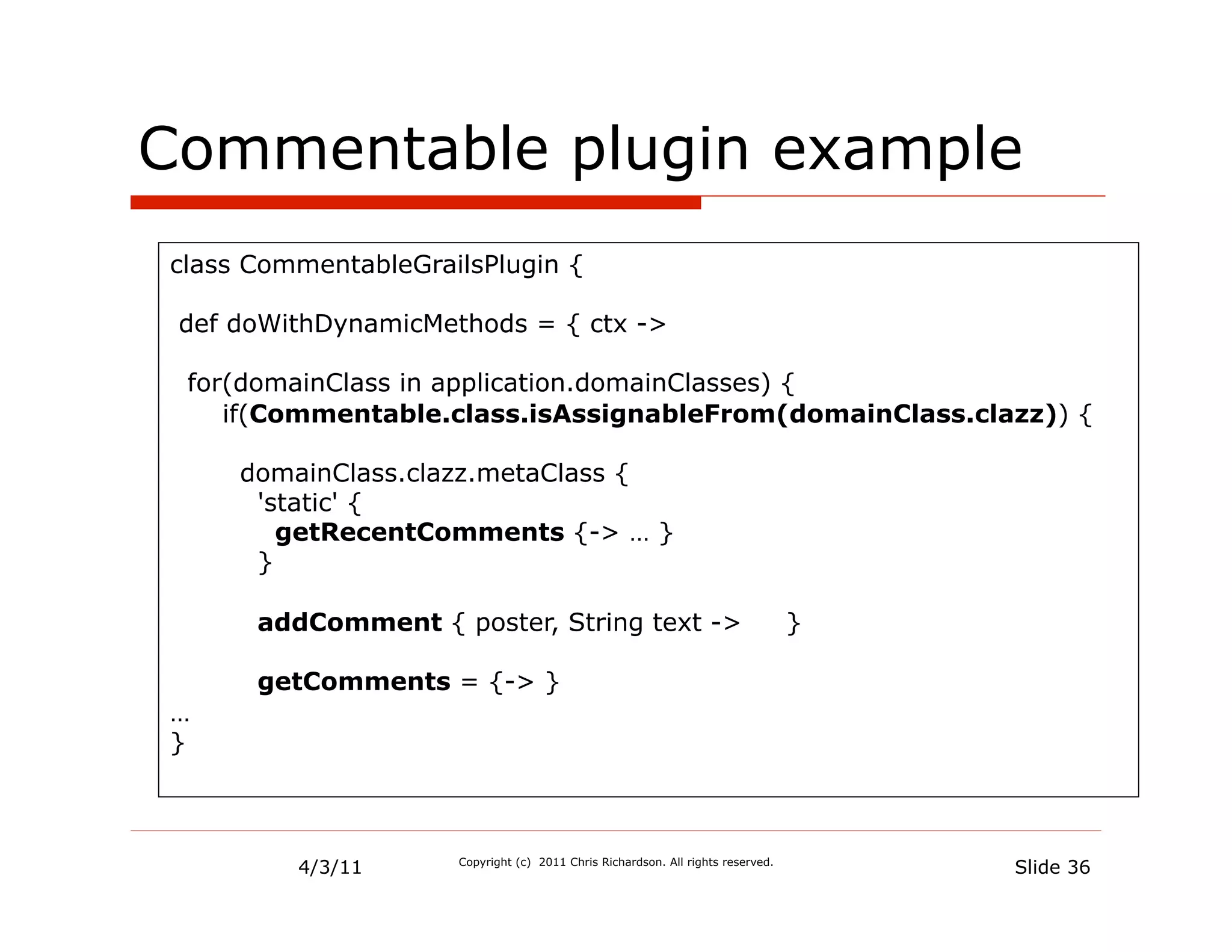 Commentable plugin example
class CommentableGrailsPlugin {

 def doWithDynamicMethods = { ctx ->

 for(domainClass in application.domainClasses) {
    if(Commentable.class.isAssignableFrom(domainClass.clazz)) {

     domainClass.clazz.metaClass {
      'static' {
        getRecentComments {-> … }
      }

      addComment { poster, String text ->                                        }

      getComments = {-> }
…
}



         4/3/11      Copyright (c) 2011 Chris Richardson. All rights reserved.
                                                                                     Slide 36
 