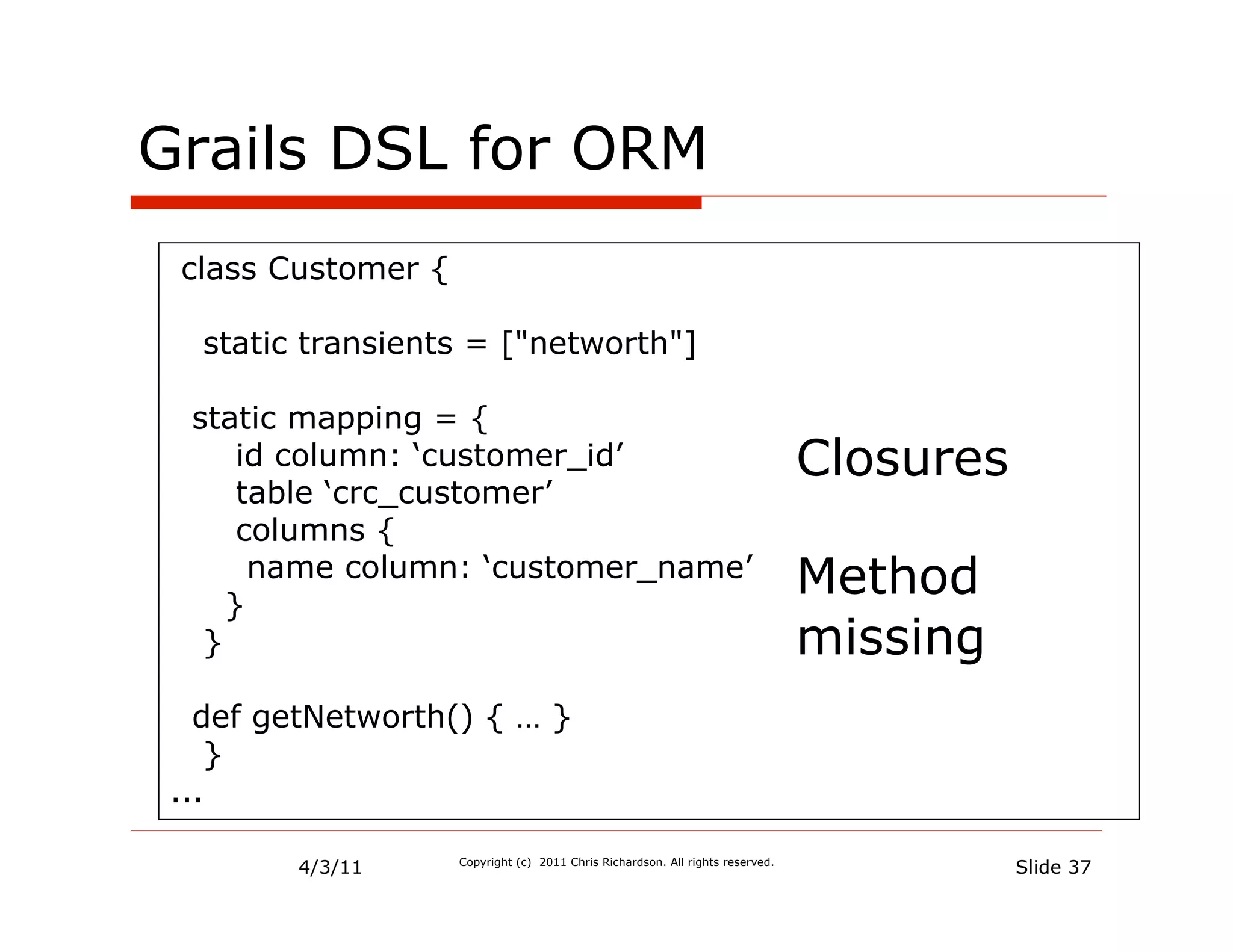 Grails DSL for ORM
 class Customer {

   static transients = ["networth"]

  static mapping = {
      id column: ‘customer_id’                                                  Closures
      table ‘crc_customer’
      columns {

     }
       name column: ‘customer_name’                                             Method
   }                                                                            missing
   def getNetworth() { … }
    }
 ...

         4/3/11     Copyright (c) 2011 Chris Richardson. All rights reserved.
                                                                                           Slide 37
 
