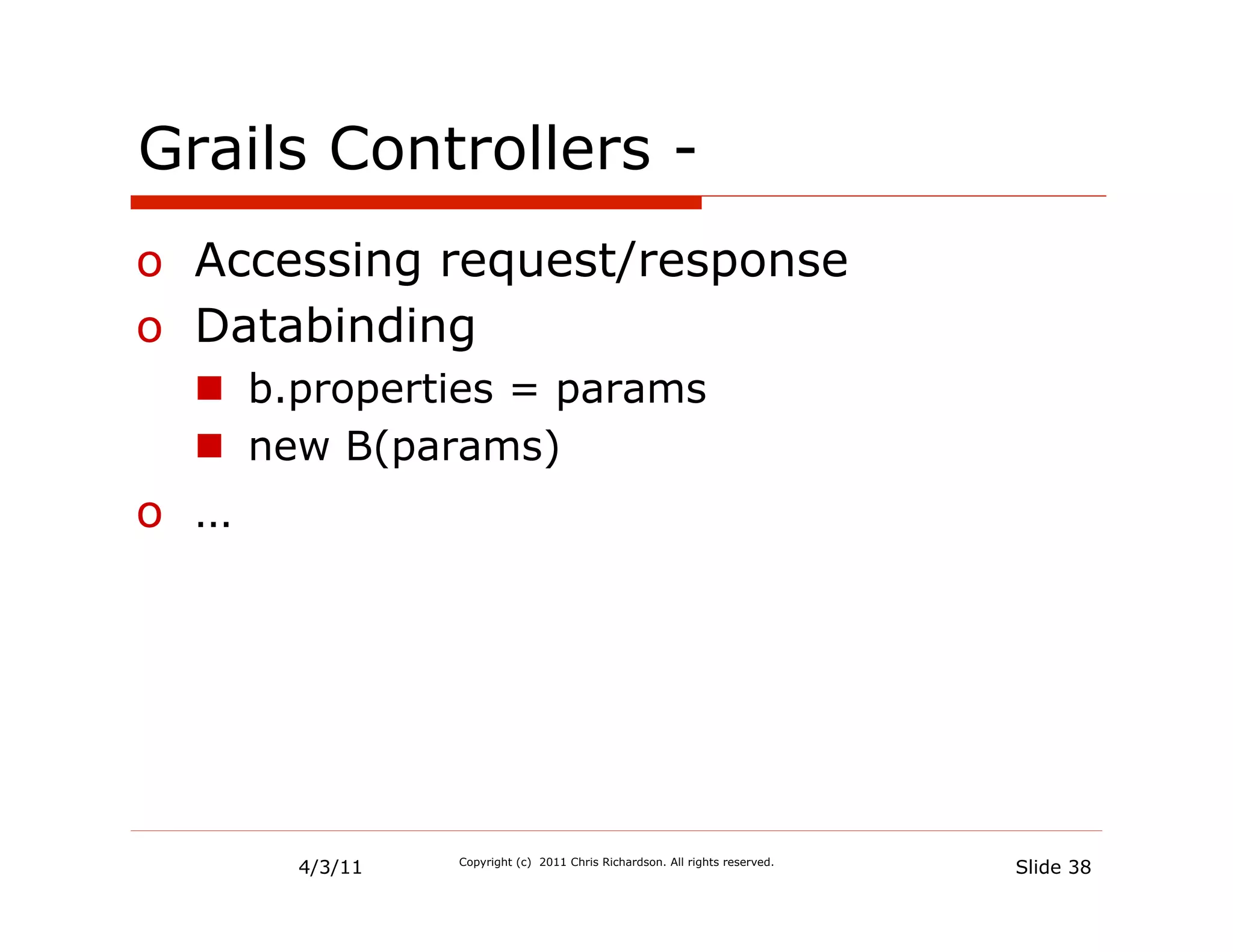 Grails Controllers -
o  Accessing request/response
o  Databinding
  n  b.properties = params
  n  new B(params)
o  …




       4/3/11   Copyright (c) 2011 Chris Richardson. All rights reserved.
                                                                            Slide 38
 