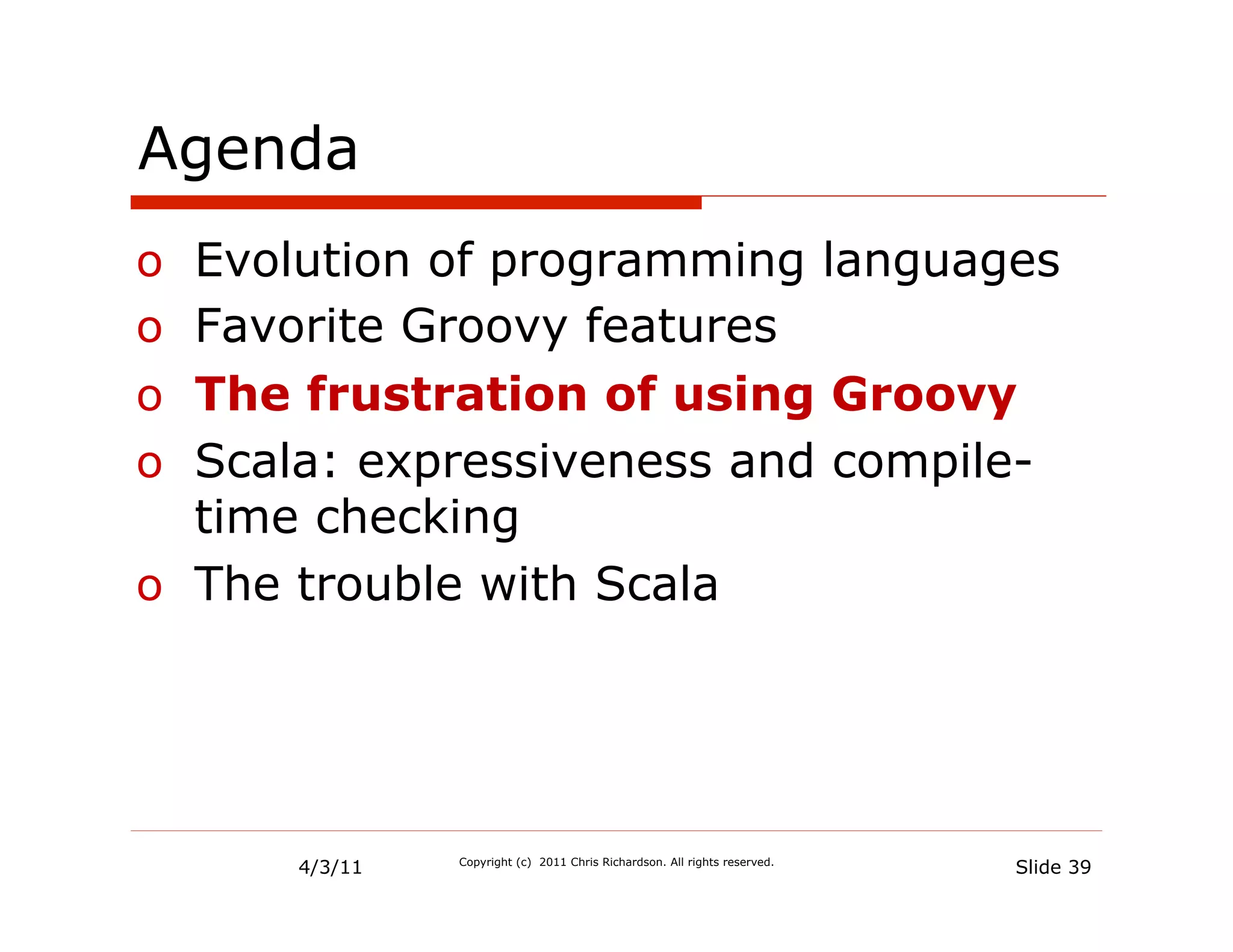 Agenda
o  Evolution of programming languages
o  Favorite Groovy features
o  The frustration of using Groovy
o  Scala: expressiveness and compile-
   time checking
o  The trouble with Scala




      4/3/11   Copyright (c) 2011 Chris Richardson. All rights reserved.
                                                                           Slide 39
 