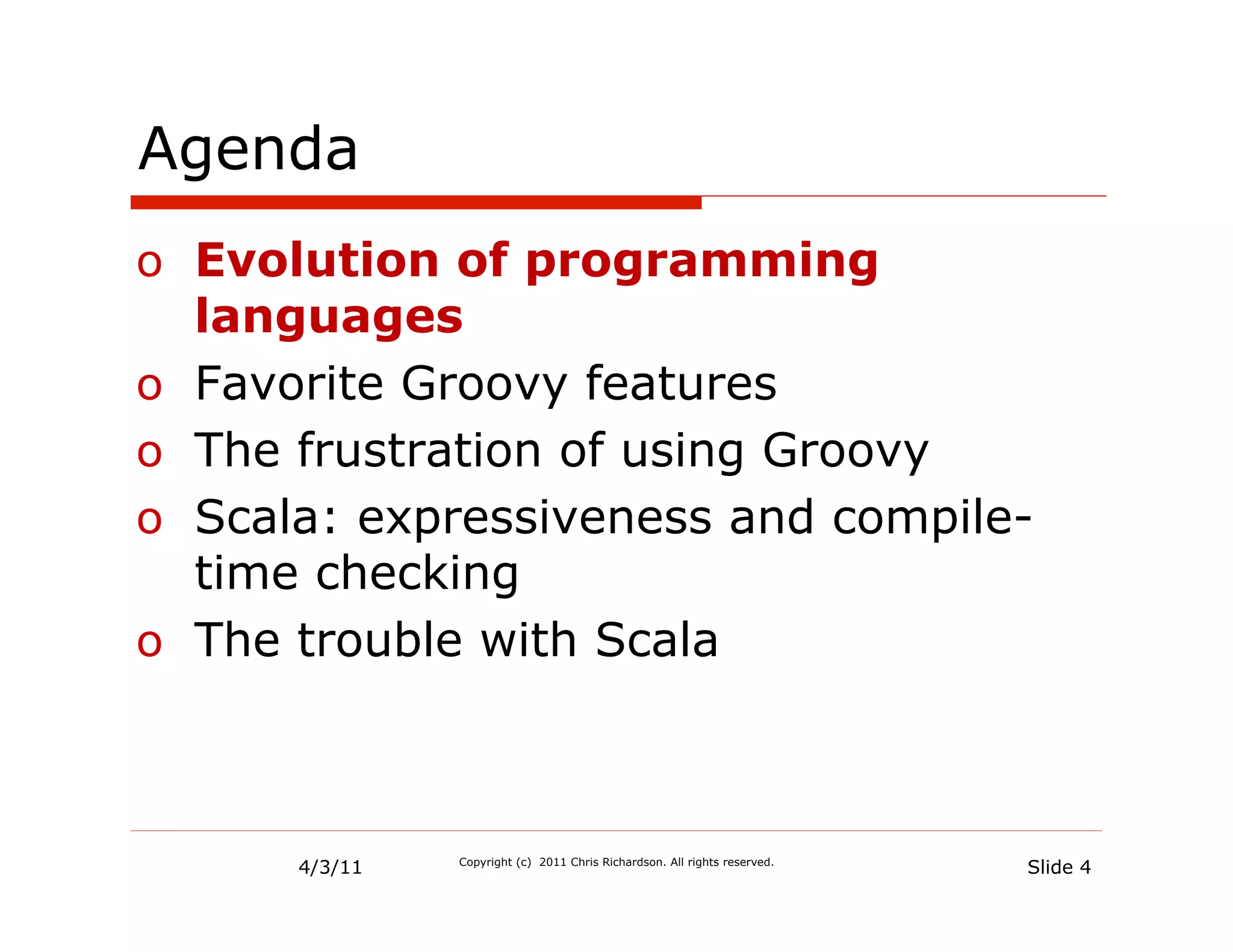 Agenda
o  Evolution of programming
   languages
o  Favorite Groovy features
o  The frustration of using Groovy
o  Scala: expressiveness and compile-
   time checking
o  The trouble with Scala



      4/3/11   Copyright (c) 2011 Chris Richardson. All rights reserved.
                                                                           Slide 4
 
