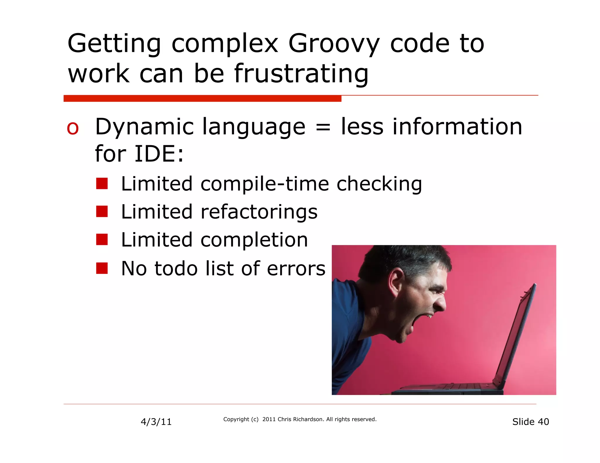 Getting complex Groovy code to
work can be frustrating

o  Dynamic language = less information
   for IDE:
  n    Limited compile-time checking
  n    Limited refactorings
  n    Limited completion
  n    No todo list of errors




         4/3/11   Copyright (c) 2011 Chris Richardson. All rights reserved.
                                                                              Slide 40
 